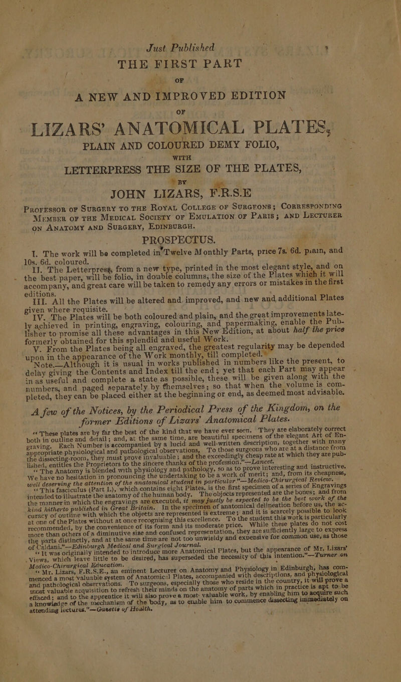 THE FIRST PART OF A NEW AND IMPROVED EDITION LIZARS’ ANATOMICAL PLATES PLAIN AND COLOURED DEMY FOLIO, : ‘WITH LETTERPRESS THE SIZE OF THE PLATES, BY ne JOHN LIZARS, F.R.S.E Proressor of SURGERY TO THE RoYAL CoLLEGE OF SURGEONS; CORRESPONDING MemBER oF THE Mevicat Socrety or EmutaTIon oF Panis; AND LECTURER on ANATOMY AND SURGERY, EDINBURGH. PROSPECTUS. Pig I. The work will be completed in’ Twelve M onthly Parts, price 7s. 6d. p.ain, and 10s. 6d. coloured. P \ +s II. The Letterpress from a new type, printed in the most elegant style, and on the best paper, will be folio, in dowble columns, the size of the Plates which it will oo rage and great care will be taken to remedy any errors or mistakes in the first editions. Bo III. All the Plates will be altered and. improved, and new and additional Plates given where requisite. . . t IV. The Plates will be both coloured and plain, and the great improvements late- ly achieved in printing, engraving, colouring, and papermakin , enable the Pub- lisher to promise all these advantages in this New Edition, at about half the price formerly obtained for this splendid and useful Work. _ V. From the Plates being all engraved, the greatest regularity may be depended upon in the appearance of the Work monthly, till completed.” Note.—Although it is usual in works published in numbers like the present, to delay giving the Contents and Index till the end; yet that each Part may appear in as useful and complete a state as possible, these will be given along Ha the numbers, and paged separately by themselves; so that when the volume is com- pleted, they can be placed either at the beginning or end, as deemed most advisable. A few of the Notices, by the Pertodical Press of the Kingdom, on the former Editions of Lizars’ Anatomical Plates. «« These pines are by far the best of the kind that we have ever seen. They are elaborately correct both in outline and detail; and, at the same time, are beautiful specimens of the elegant Art of En- graving. Each Number is accompanied by a lucid and well-written description, together with many appropriate physiological and pathological observations, To those surgeons who are at a distance from the dissecting-room, they must prove invaluable; and the exceedingly cheap rate at which they are pub- lished, entitles the Proprietors to the sincere thanks of the profession.” —Lancet. ; «The Anatomy is blended with physiology and pathology, so as to prove interesting and instructive. We have no hesitation in pronouncing the undertaking to be a work of merit; and, from its cheapness, weil deserving the attention of the anatomical student in particular.” — Medico-Chirurgical Review. &lt;¢ This fasciculus (Part I.), which contains eight Plates, is the first specimen of a series of Engravings intended to illustrate the anatomy of the human body. The objects represented are the bones; and from the manner in which the engravings are executed, it may justly be expected to be the best work of the kind hitherto published in Great Britain. In the speciinen of anatomical delineation before us, the ac- curacy of outline with which the objects are represented is extreme; and it is scarcely possible. to look at one of the Plates without at once recognising this excellence. To the student this work is particularly recommended, by the convenience of its form and its moderate price. While these plates do not cost more than others of a diminutive size and confused representation, they are sufficiently large to express the parts distinctly, and at the same time are not too unwieldy and exvensive for common use, as those of Caldani.”—Edinburgh Medical and Surgical Journal. ‘ ‘«{t was originally intended to introduce more Anatomical Plates, but the appearance of Mr. Lizars’ Views, which leave little to be desired, has superseded the necessity of this intention.”——-Turner .on Medico-Chirurgical Education. . “ Mr. Lizars, F.R.S.E., an eminent Lecturer on Anatomy and Physiology in Edinburgh, has com- menced a most valuable system of Anatomical Plates, accompanied with descriptions, and physiological and pathological observations. To surgeons, especially those who reside in the country, it will prove a siost valuable acquisition to refresh their minds on the anatomy of parts which in practice is apt to be effaced: and to the apprentice it will also prove @ most valuable work, by enabling him to oa vo such a knowledge of the mechanism of the body, as to enable him to commence dissecting immediately on attending lectures.” —Gasetie of Health. sft f é