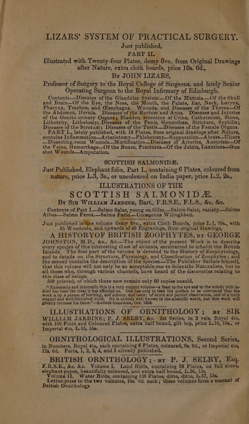 PART II. ao fllustrated with Twenty-four Plates, demy 8vo, from Original Drawings ' after Nature, extra cloth boards, price 10s. 6d., _ : By JOHN LIZARS, Professor of Surgery to the Royal College of Surgeons, and lately Senior Operating Surgeon to the Royal Infirmary of Edinburgh. Contents.—Diseases of the Glandular System.—Of the Mamma.—Of the Skull and Brain—Of the Eye, the Nose, the Mouth, the Palate, Ear, Neck, Larynx, Pharynx, Trachea, and (sophagus. Wounds, and Diseases of the Thorax—Of the Abdomen, Hernia. Diseases of the Rectum’and Anus. Diseases and Injuries of the Genito-urinary Organs; Bladder, retention of Urine, Catheterism, Stone, - . er Diseases of the Scrotum; Diseases of the Testis.—Diseases of.the Female Organs. PART L., lately published, with 18 Plates, from original drawings after Nature, —Dissecting-room Wounds—Mortification—Diseases of Arteries, Aneurism—Of the Veins, Hemorrhage—Of the Bones, Fractures—Of the Joints, Laxations—Gun shot Wounds—Amputation. } SCOTTISH SALMONIDR. Just Published, Elephant folio, Part I., containing 6 Plates, coloured from nature, price L.3, 3s., or uncoloured on India paper, price L.2, 2s., ILLUSTRATIONS OF THE SCOTTISH SALMONID &amp;. By Srr Witi1aMm Jarpine, Bartt., F.R.S.E., F.L8., &amp;c. &amp;e. Contents of Part I.—Salmo Salar, young on Gilse.—Salmo Salar, variety.—Salmo Albus.—Salmo Ferox.—Salmo Fario.—Coregonus W illughbeii. Just published i sne volume demy 8yvo., extra Cloth Boards, price l.1, 103. with 85 Woodcuts, and upwards of 40 Engravings, from original drawings, A HISTORYOF BRITISH ZOOPHYTES, sy GEORGE JOHNSTON, M.D., &amp;e., &amp;c.—The object of the present Work is to describe every species of this interesting class of animals, ascertained to inhabit the British Islands. The first part of the volume is devoted to the History of Zoophytology, and to details on the Structure, Physiology, and Classification of Zoophytes ; and the second contains the description of the species.—The Publisher flatters himself, that this volume will not only be an acceptable one to Scientific Naturalists, but to all those who, through various channels, have heard of the discoveries relating to this class of beings. 500 printed, of which there now remain only 80 copies unsold. ne 0 *« Externally and internally this is a very elegant volume—a feast to the eye and to the mind} rich in- deed has been the treat it has afforded us. One has only to read the preface to be convinced that the work is by a person of learning, and science, and taste; of acute and patient observation, and of a trul greatly increase his fame.”—Scottish Guardian, Oct. 183 WILLIAM JARDINE; P. J. SELBY, &amp;c. Ist Series, in 3 vols. Royal 4to, Imperial 4to, L.15, lds. ORNITHOLOGICAL ILLUSTRATIONS, Second Series, in Numbers, Hoya 4to, each containing 6 Plates, coloured, 6s. 6d., or Imperial 4ta, 12s. 6d. Parts, 1, 2, 3, 4, and 5 already published. BRITISH ORNITHOLOGY;.sy P. J. SELBY, Esq. F.R.S.E., &amp;c. &amp;c. Wolume I. Land Birds, containing 88 Plates, on full sheet, elephant paper, beautifully coloured, and extra half bound, L.36, 15s. olume (I. Water Birds, containing 136 Plates, ditto, ditto, L.57, 15s. Letter-press to the two volumes, 10s, 6d. each; these volumes form a manual of British Ornithology