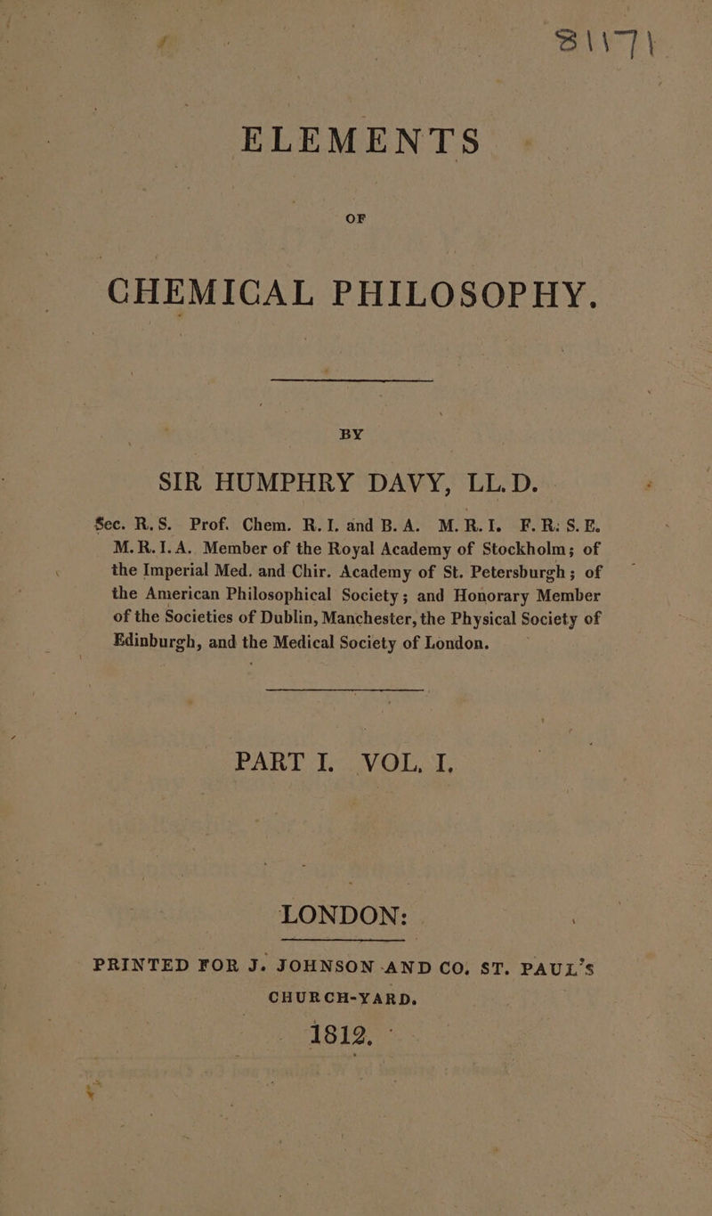 y | oa ! S\\7\ ELEMENTS OF CHEMICAL PHILOSOPHY. BY SIR HUMPHRY DAVY, LL.D. Sec. R.S. Prof. Chem. R.J. and B.A. M.R.I. F.R: S.E. M.R.1I.A. Member of the Royal Academy of Stockholm; of the Imperial Med. and Chir. Academy of St. Petersburgh; of the American Philosophical Society ; and Honorary Member of the Societies of Dublin, Manchester, the Physical Society of Edinburgh, and the Medical Society of London. PART L VOL. L LONDON: PRINTED FOR J. JOHNSON -AND CO, ST. PAUL’S CHURCH-YARD. 1812,