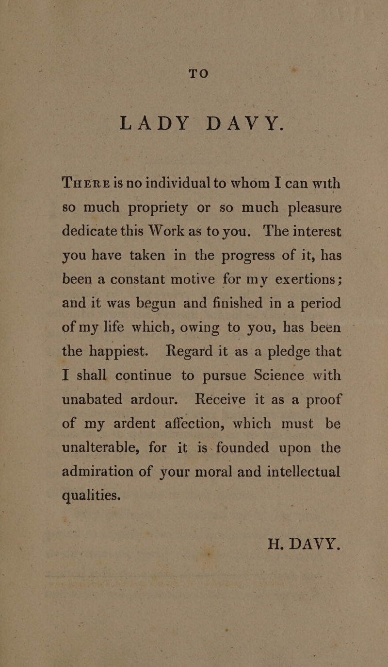 TO LADY DAVY. TuERE is no individual to whom I can with so much propriety or so much pleasure dedicate this Work as to you. The interest you have taken in the progress of it, has been a constant motive for my exertions; and it was begun and finished in a period of my life which, owing to you, has been | the happiest. Regard it as a pledge that I shall continue to pursue Science with unabated ardour. Receive it as a proof of my ardent affection, which must be unalterable, for it is-founded upon the admiration of your moral and intellectual qualities. H, DAVY.