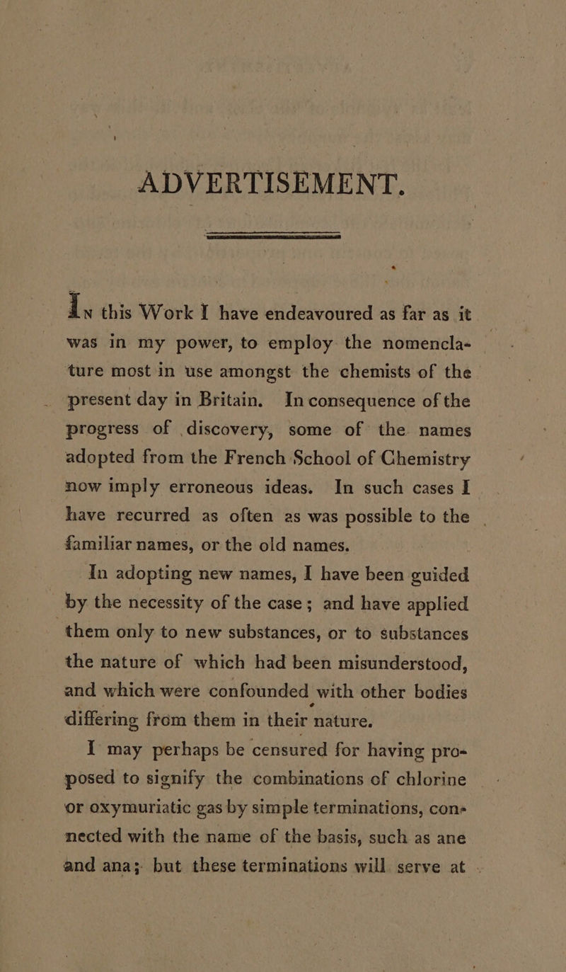 ADVERTISEMENT. a I, this Work I have endeavoured as far as it was in my power, to employ the nomencla- i ‘ture most in use amongst the chemists of the present day in Britain. In consequence of the progress of discovery, some of the names adopted from the French School of Chemistry now imply erroneous ideas. In such cases I © have recurred as often 2s was possible to the | familiar names, or the old names. In adopting new names, I have been guided - by the necessity of the case; and have applied them only to new substances, or to substances the nature of which had been misunderstood, and which were confounded with other bodies differing from them in their nature. I may perhaps be censured for haying pro- posed to signify the combinations of chlorine or oxymuriatic gas by simple terminations, con- mected with the name of the basis, such as ane and ana; but these terminations will serve at .