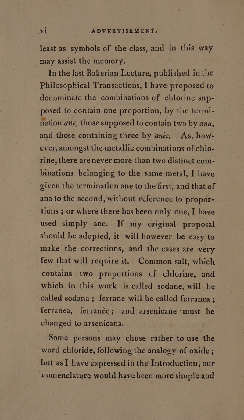 least as symbols of the class, and in this way -_ may assist the memory. Inthe last Bakerian Lecture, published in the Philosophical Transactions, [ have proposed to denominate the combinations of chlorine sup- posed to contain one proportion, by the termi- nation ane, those supposed to contain two by ana, and those containing three by anee. As, how- ever, amongst the metallic combinations ofchlo- rine, there arenever more than two distinct com- binations belonging to the same metal, I have given the termination ane to the first, and that of ana to the second, without reference to propor- tions ; or where there has been only one, I have used simply ane. If my original proposal should be adopted, it will however be easy to make the corrections, and the cases are very few that will require it. Common salt, which contains two proportions of chlorine, and which in this work is called sodane, will be called sodana ; ferrane will be called ferranea ; ferranea, ferranée : and arsenicane ‘must be changed to arsenicana. Some persons may chuse rather to use the word chloride, following the analogy of oxide ; but as I have expressed in the Introduction, our “nomenclature would have been more simple and