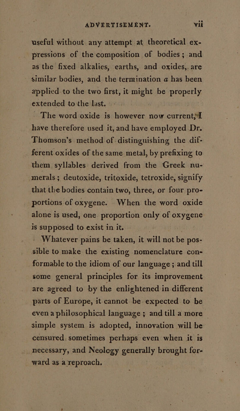 useful without any attempt at theoretical ex- pressions of the composition of bodies; and as the fixed alkalies, earths, and oxides,. are - similar bodies, and the termination a has been applied to the two first, it ae be properly extended to the last. _ The word oxide is however now current; have therefore used it, and have employed Dr. Thomson’s method of distinguishing the dif- ferent oxides of the same metal, by prefixing to them syllables: derived from the Greek nu- smerals ; deutoxide, tritoxide, tetroxide, signify that the bodies contain two, three, or four pro- portions of oxygene. When the word oxide alone is used, one proportion only of oxygene Is lalla to exist in it. - Whatever pains be taken, it will not Be pos- sible to make the existing nomenclature con- formable to the idiom of our language ; and till some general principles for its improvement are agreed to by the enlightened in different parts of Europe, it cannot be expected to be even a philosophical language ; and till a more ~ simple system is adopted, innovation will be censured. sometimes perhaps even when it is necessary, and Neology enue brought for- ward asa reproach,