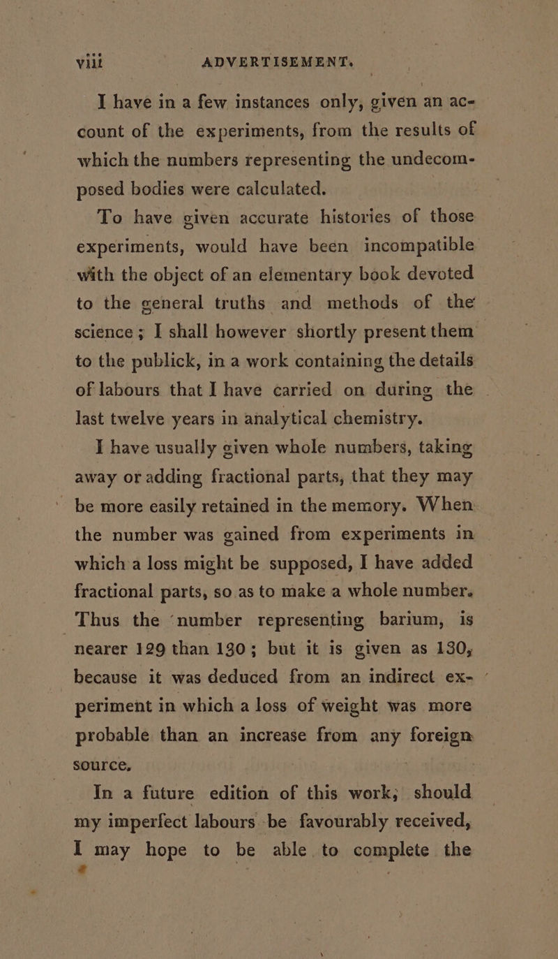 I have in a few instances only, given an ac- count of the experiments, from the results of which the numbers representing the undecom- posed bodies were calculated. To have given accurate histories of those experiments, would have been incompatible with the object of an elementary book devoted to the general truths and methods of the science ; I shall however shortly present them to the publick, in a work containing the details of labours that I have carried on during the ~ last twelve years in analytical chemistry. I have usually given whole numbers, taking away or adding fractional parts, that they may ' be more easily retained in the memory. When the number was gained from experiments in which:a loss might be supposed, I have added fractional parts, so as to make a whole number. Thus the ‘number representing barium, is “nearer 129 than 130; but it is given as 130, because it was deduced from an indirect ex- ' periment in which a loss of weight was more probable than an increase from any foreign source, | In a future edition of this work; should my imperfect labours be favourably received, I may hope to be able to complete the e :