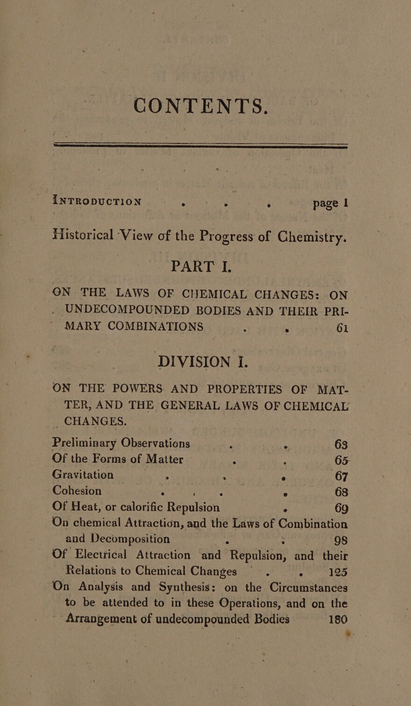 CONTENTS. INTRODUCTION seni ie i page | Historical ‘View of the Progress of Chemistry. PART L ON THE LAWS OF CHEMICAL CHANGES: ON UNDECOMPOUNDED BODIES AND THEIR PRI- MARY COMBINATIONS ‘ 61 DIVISION i. ON THE POWERS. AND PROPERTIES OF MAT- TER, AND THE GENERAL LAWS OF CHEMICAL _ CHANGES. Preliminary Observations , ‘ 63 Of the Forms of Matter : : 65. Gravitation : : e 67 | Cohesion 5 en . 68 Of Heat, or calorific Repalsign . 69 On chemical Attraction, and the Laws of Combination and Decomposition r ; 9S Of Electrical Attraction and Repulsion, and their Relations to Chemical Changes : 125 On Analysis and Synthesis: on the Circumstances to be attended to in these Operations, and on the Arrangement of undecompounded Bodies 180 , .