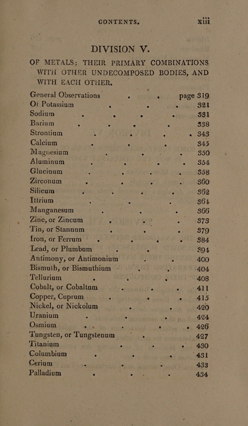 DIVISION V. OF METALS; THEIR PRIMARY COMBINATIONS WITH OTHER UNDECOMPOSED BODIES, AND WITH EACH OTHER, General Observations . : page 319 Oi Potassium on ‘ ise 321 Sodium A ; fe ° 331 Barium : oe ° : 338 Strontium | . , « 343 Calcium : A ; 8345 Magnesium A : : $50 Aluminum 5 : “ pears 13063 Glucinum ; : : $58 Zirconum by: Sane . f s6o Silicum ; 4 ‘ 4 352 Tttrium ‘ A a S64 Manganesum : 4 ; 366 Zine, or Zincum 5 Tae 2) RST ‘Tin, or Stannum - Rat . 379 fron, or Ferrum : o 2 é 884 Lead, or Plumbum 2 ° 894 Antimony, or Antimonium : ‘ 400 Bismuth, or Bismuthium - eh 3 404, Tellurium (a ‘ 408 Cobalt, or otal: a rae 7 5 411 Copper, Cuprum ; ° AI) Nickel, or Nickolum : A 420 Uranium : ° Ay ie 424 Osmium | ah , ° eo 426 Tungsten, or Tungstenum Sis, 427 Titanium ; ae . - 430 Columbium ; as ° 431 Cerium ees? wis Vaiss 5 433 Palladium 3 ee 4 : 434,