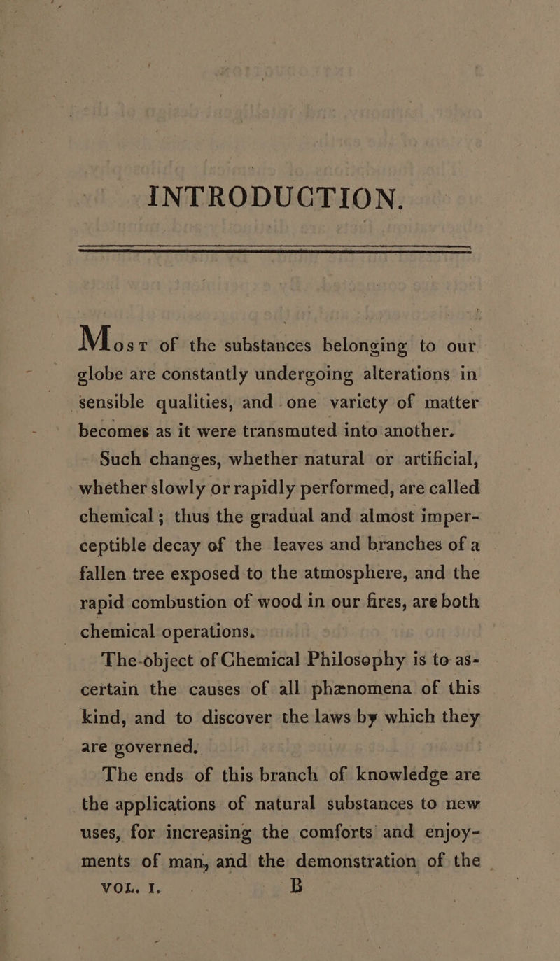 INTRODUCTION. Mos T of the substances belonging to our globe are constantly undergoing alterations in sensible qualities, and one variety of matter becomes as it were transmuted into another. Such changes, whether natural or artificial, whether slowly or rapidly performed, are called chemical ; thus the gradual and almost imper- ceptible decay of the leaves and branches of a fallen tree exposed to the atmosphere, and the rapid combustion of wood in our fires, are both ; chemical operations, The-object of Chemical Philosophy is to as- certain the causes of all phenomena of this kind, and to discover the laws by which they are governed, © | The ends of this branch of knowledge are the applications of natural substances to new uses, for increasing the comforts and enjoy- ments of man, and the demonstration of the YOR. J. . RB