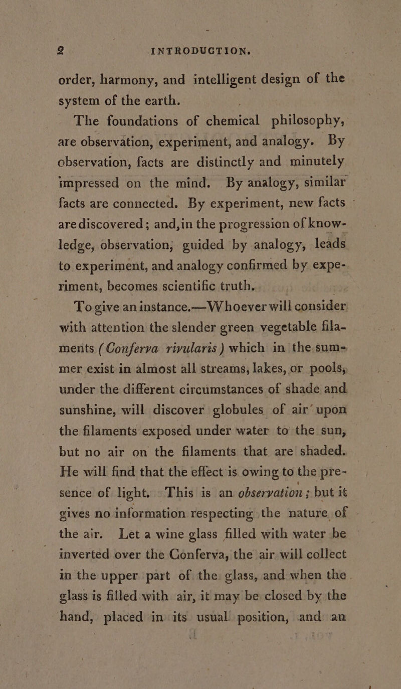 ~~ 2 INTRODUCTION. order, harmony, and intelligent design of the system of the earth. The foundations of ehaicil philosophy, are observation, experiment, and analogy. By observation, facts are distinctly and minutely impressed on the mind. By analogy, similar facts are connected. By experiment, new facts © are discovered; and,in the progression of know- ledge, observation; guided ‘by analogy, leads to experiment, and analogy confirmed by expe- riment, becomes scientific truth. . To give an instance.— W hoever will consider: with attention the slender green vegetable fila- ments (Conferva rivularts ) which in the sum- mer exist in almost all streams, lakes, or pools, under the different circumstances of shade and sunshine, will discover globules of air’ upon the filaments exposed under water to the sun, but no air on the filaments that are shaded. He will find that the effect is. owing to the pre- sence of light. This is an observation ; but it gives no information respecting the nature of » the air. Let a wine glass filled with water be inverted over the Conferva, the air will collect in the upper part of the: glass, and when the. glass is filled with air, it may be closed by the hand, placed in its usual. position, and: an