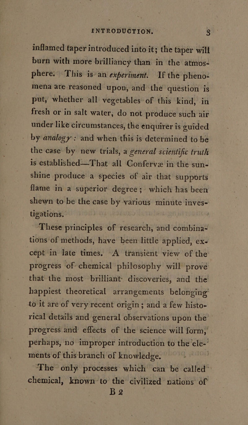 _ inflamed taper introduced into it; the taper will burn with more brilliancy than in the atmos- phere. This is an experiment. If the pheno- mena ate reasoned upon, and the question is put, whether all vegetables: of this kind, in fresh or in salt water, do not produce such air under like circumstances, the enquirer is euided by analogy : and when this is determined to be the case by new trials, a general scientific truth is established—That all Confervz in the sun- shine produce a species of air that supports flame in a superior degree; which has been shewn to be the case by various minute inves- tigations. | 7 These principles of research, and combina- tions'of methods, have been little applied, ex- cept in late times. A transient view of the progress of chemical philosophy will prove that the most brilliant: discoveries, and the happiest theoretical arrangements belonging’ 40 it are of very recent origin; and a few histo- rical details and: general observations upon the’ progress and effects of the science will form,’ perhaps, no improper introduction to the ele-’ ments of this-branch of knowledge. The only processes which can be called’ chemical, known-to the civilized nations of B 2