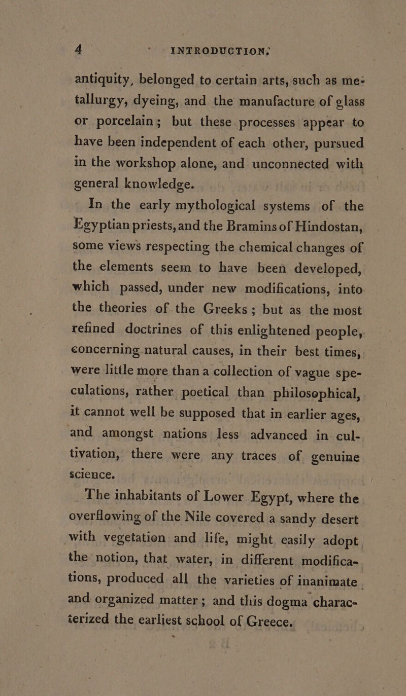 antiquity, belonged to certain arts, such as me- tallurgy, dyeing, and the manufacture of glass or porcelain; but these processes appear to have been independent of each other, pursued in the workshop alone, and unconnected with general knowledge. In the early mythological systems of the Egyptian priests, and the Bramins of Hindostan, some views respecting the chemical changes of the elements seem to have been developed, which passed, under new modifications, into the theories of the Greeks; but as the most refined doctrines of this enlightened people, concerning.natural causes, in their best times, were little more than a collection of vague spe- culations, rather _poetical than philosophical, it cannot well be supposed that in earlier ages, and amongst nations less advanced in cul- tivation,’ there were any traces of genuine science. | | The inhabitants of Lower Egypt, where the overflowing of the Nile covered a sandy desert with vegetation and life, might easily adopt. the notion, that water, in different modifica-. tions, produced all the varieties of inanimate . and. organized matter; and this dogma charac- terized the earliest school of Greece. | a