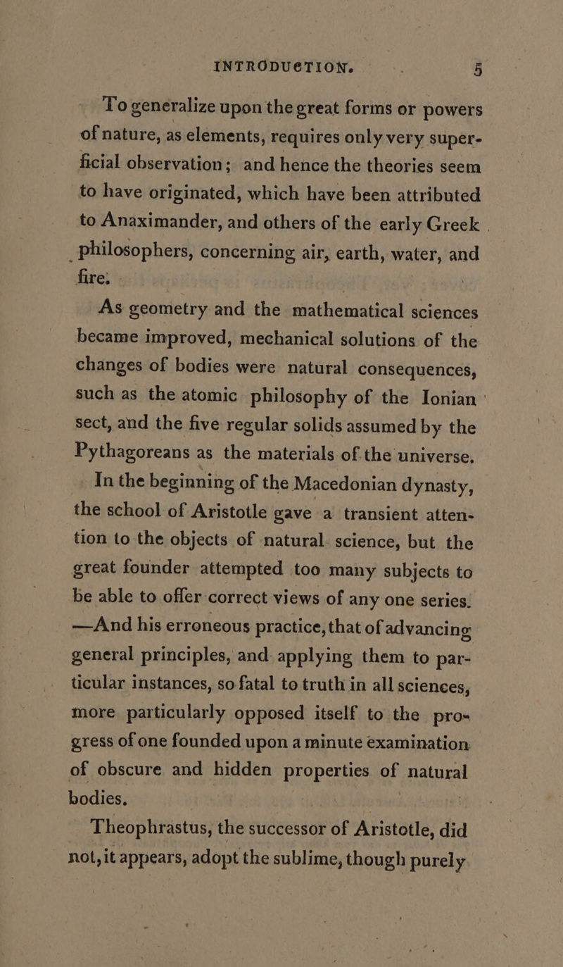 To generalize upon the great forms or powers of nature, as elements, requires only very super- ficial observation: ; and hence the theories seem to have originated, which have been attributed to Anaximander, and others of the early Greek | _philosophers, concerning air, earth, water, and fire, | ; As geometry and the mathematical sciences became improved, mechanical solutions of the changes of bodies were natural consequences, such as the atomic philosophy of the Ionian ' sect, and the five regular solids assumed by the Pythagoreans as the materials of the universe. In the beginning of the Macedonian dynasty, the school of Aristotle gave a transient atten- tion to the objects of natural. science, but the great founder attempted too many subjects to be able to offer correct views of any one series. —And his erroneous practice, that of advancing general principles, and. applying them to par- ticular instances, so fatal to truth in all sciences, more particularly opposed itself to the pro-« gress of one founded upon a minute examination, of obscure and hidden properties of qiatonal bodies. | Theophrastus, the successor of Aristotle, did - Not, it appears, adopt the sublime, though purely