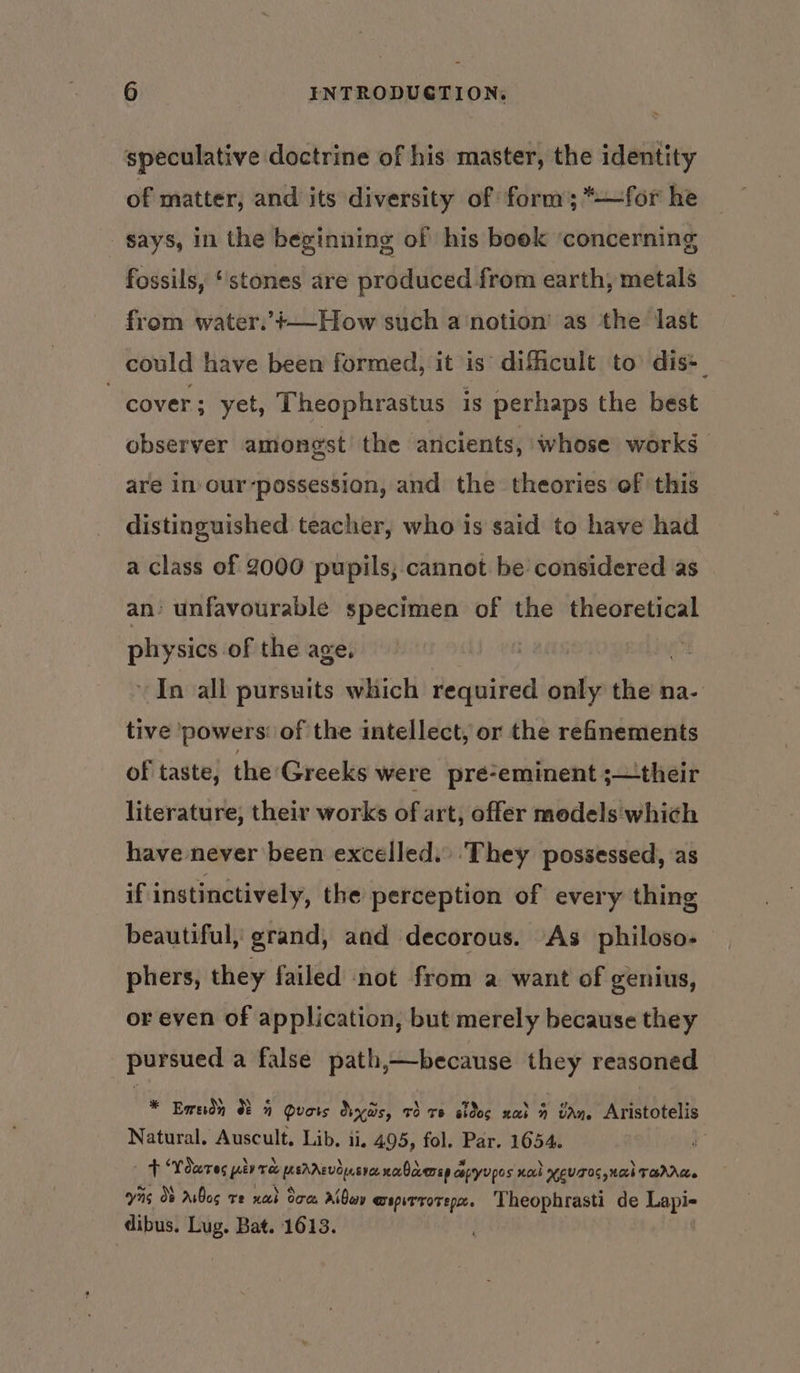 speculative doctrine of his master, the identity of matter, and its diversity of form; *—for he says, in the beginning of his book ‘concerning fossils, ‘stones are produced from earth, metals from water.’+—How such a notion’ as the last could have been formed, it is difficult to dis+ cover ; yet, Theophrastus is perhaps the best observer amongst’ the ancients, whose works are In our-possession, and the theories of this distinguished teacher, who is said to have had a class of 2000 pupils, cannot be considered as an’ unfavourable specimen of the theoretical physics of the age. : In all pursuits which required only the na- tive powers: of the intellect, or the refinements of taste, the Greeks were pré-eminent ;—their literature, their works of art, offer models'which have never been excelled. They possessed, as if instinctively, the perception of every thing beautiful, grand, and decorous. As philoso- phers, they failed not from a want of genius, or even of application, but merely because they pursued a false path,—because they reasoned * Bends 85 Quois dys, v3 re dos nad 4 tan Aristotelis Natural. Auscult. Lib. ii, 495, fol. Par. 1654. : t ‘Youres yey re eam nalcvenep ce coptyupos not HEV TOG Nach TarAte ais Ob AiBos ve nat dom Aiden @spirrotep. ‘Theophrasti de cos dibus. Lug. Bat. 1613. |