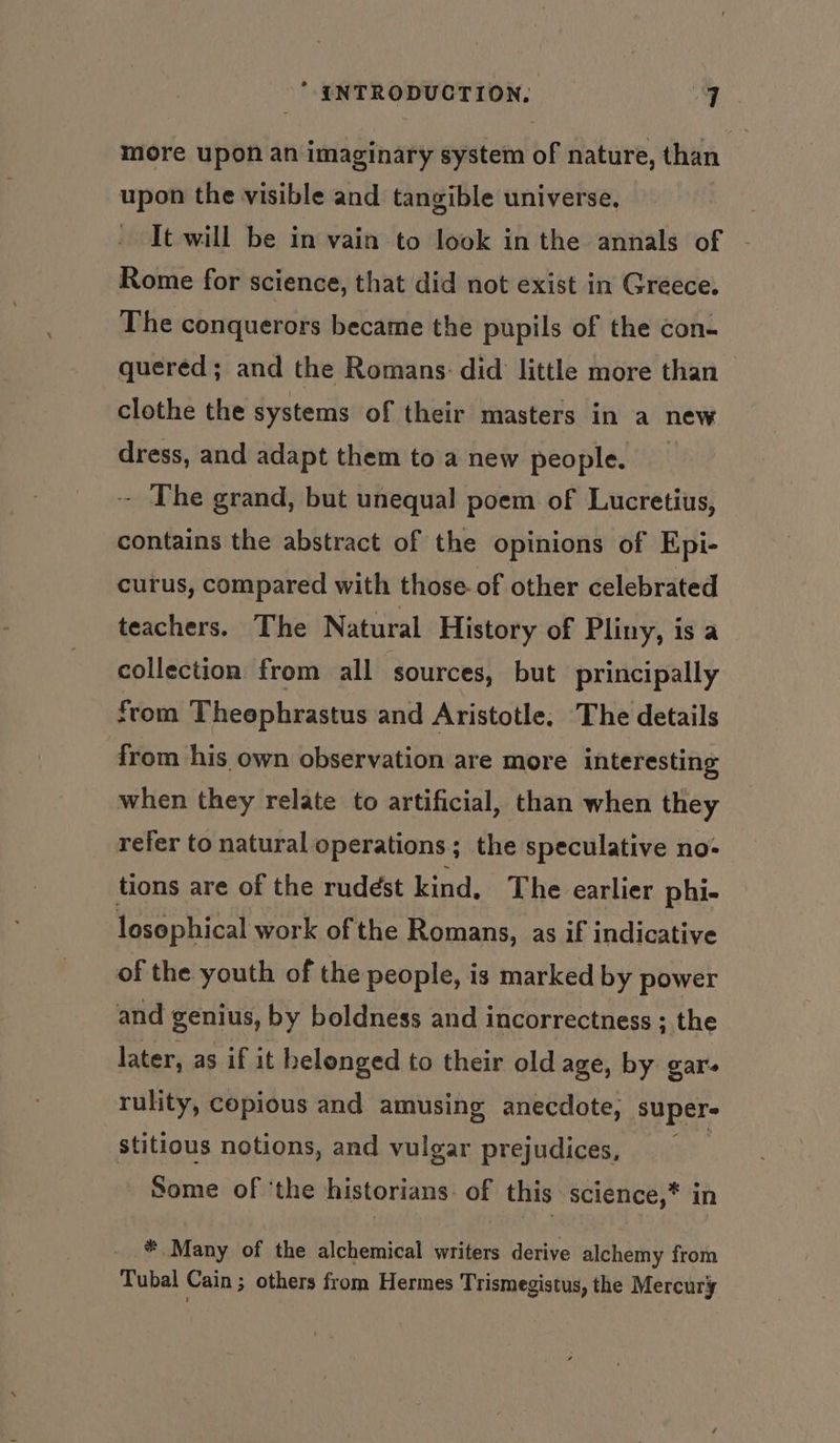 more upon an imaginary system of nature, than upon the visible and tangible universe, - It will be in vain to look in the annals of - Rome for science, that did not exist in Greece. The conquerors became the pupils of the con- quered; and the Romans: did little more than clothe the systems of their masters in a new dress, and adapt them to a new people. - The grand, but unequal poem of Lucretius, contains the abstract of the opinions of Epi- curus, compared with those- of other celebrated teachers. The Natural History of Pliny, is a collection from all sources, but principally from Theephrastus and Aristotle, The details from his own observation are more interesting when they relate to artificial, than when they refer to natural operations; the speculative no- tions are of the rudést kind. The earlier phi- losophical work of the Romans, as if indicative of the youth of the people, is marked by power and genius, by boldness and incorrectness ; the later, as if it helonged to their old age, by gar. rulity, copious and amusing anecdote, super- stitious notions, and vulgar prejudices, Some of ‘the historians: of this science,* * Many of the alchemical writers derive alchemy from Tubal Cain ; others from Hermes Trismegistus, the Mercury