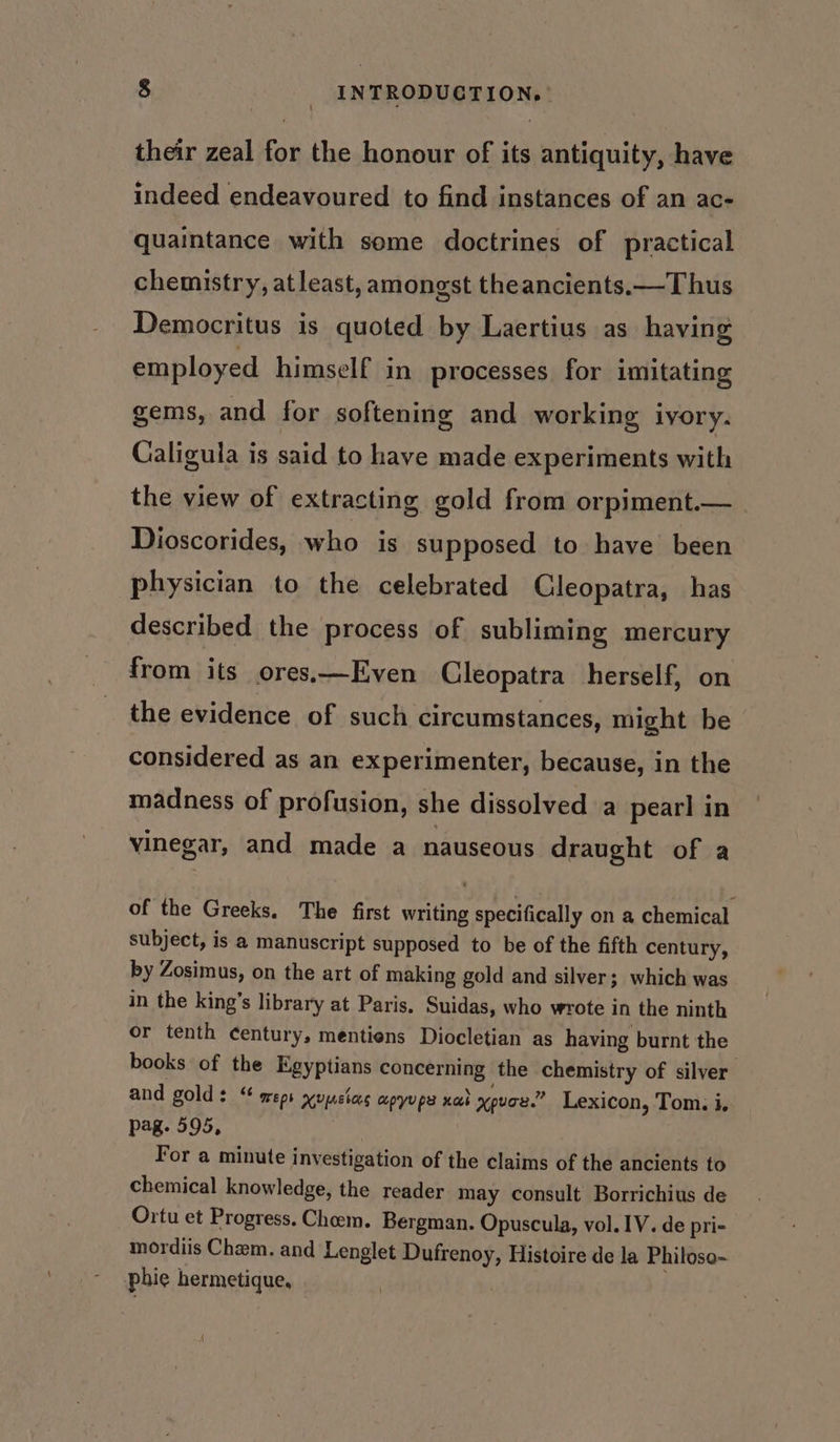 their zeal for the honour of its antiquity, have indeed endeavoured to find instances of an ac- quaintance with some doctrines of practical chemistry, atleast, amongst theancients.—Thus Democritus is quoted by Laertius as having employed himself in processes for imitating gems, and for softening and working ivory. Caligula is said to have made experiments with the view of extracting gold from orpiment.— Dioscorides, who is supposed to have been physician to the celebrated Cleopatra, has described the process of subliming mercury from its ores.—Even Cleopatra herself, on the evidence of such circumstances, might be considered as an experimenter, because, in the madness of profusion, she dissolved a pearl in vinegar, and made a nauseous draught of a of the Greeks. The first writing specifically on a chemical subject, is a manuscript supposed to be of the fifth century, by Zosimus, on the art of making gold and silver; which was in the king’s library at Paris, Suidas, who wrote in the ninth or tenth century, mentiens Diocletian as having burnt the books of the Egyptians concerning the chemistry of silver and golds “ meps xvpsias apyupe xed xpvoe.” Lexicon, Tom. i. pag. 595, For a minute investigation of the claims of the ancients to chemical knowledge, the reader may consult Borrichius de Ortu et Progress. Choem. Bergman. Opuscula, vol. IV. de pri- mordiis Cham. and Lenglet Dufrenoy, Histoire de la Philoso- phie hermetique,