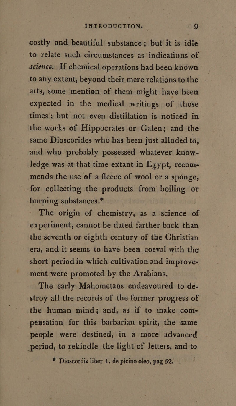 costly and beautiful substance; but it is idle to relate such circumstances as indications of science. If chemical operations had been known to any extent, beyond their mere relations to the arts, some mention of them might have been expected in the medical writings of those times ; but not even distillation is noticed in the works of Hippocrates or Galen; and the same Dioscorides who has been just alluded to, and who probably possessed whatever know- ledge was at that time extant in Egypt, recom- mends the use of a fleece of wool or a sponge, for collecting the products from boiling or burning substances.* | The origin of chemistry, as a science of experiment, cannot be dated farther back than the seventh or eighth century of the Christian era, and it seems to have been coeval with the short period in which cultivation and improve- ment were promoted by the Arabians. The early Mahometans endeavoured to de- stroy all the records of the former progress of the human mind; and, as if to make com- pensation for this barbarian spirit, the same people were destined, in a more advanced period, to rekindle the light of letters, and to * Dioscordis liber 1. de picino oleo, pag 52.