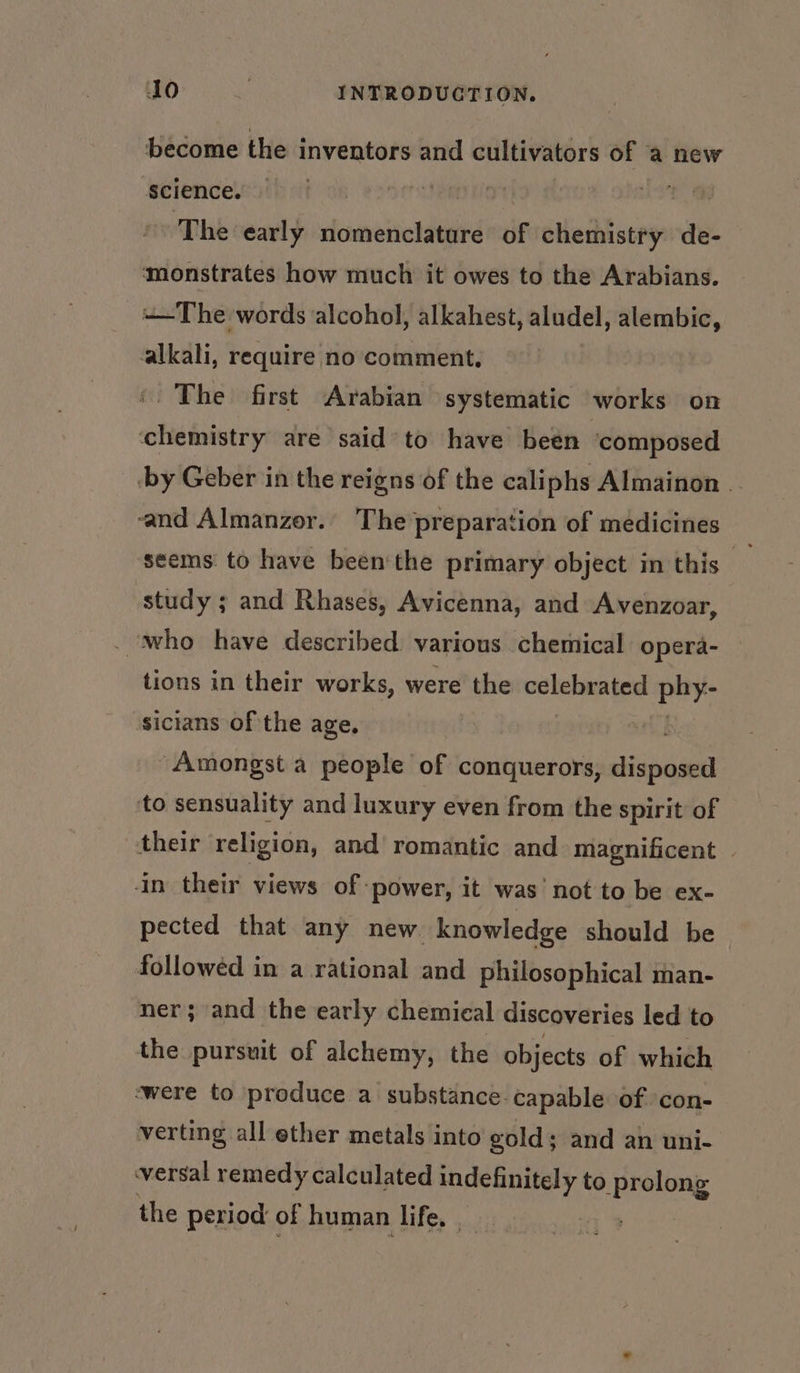 become the inventors and cultivators of a new Science. — | The early nomenclatare bf chemistry de- monstrates how much it owes to the Arabians. +The words alcohol, alkahest, aludel, alembic, alkali, require no comment. ©. The first Arabian systematic works on chemistry are said to have been ‘composed ‘by Geber in the reigns of the caliphs Almainon . and Almanzor. The preparation of medicines seems to have been'the primary object in this study ; and Rhases, Avicenna, and Avenzoar, . ‘who have described. various chemical opera- tions in their works, were the celebrated da sicians of the age, tl Amongst a people of conquerors, disposed to sensuality and luxury even from the spirit of their religion, and romantic and magnificent In their views of power, it was’ not to be ex- pected that any new. knowledge should be followed in a rational and philosophical man- ner; and the early chemical discoveries led to the pursuit of alchemy, the objects of which ‘were to produce a substance capable of ‘con- verting all ether metals into gold; and an uni- versal remedy calculated indefinitely to prolong the period of human life, |