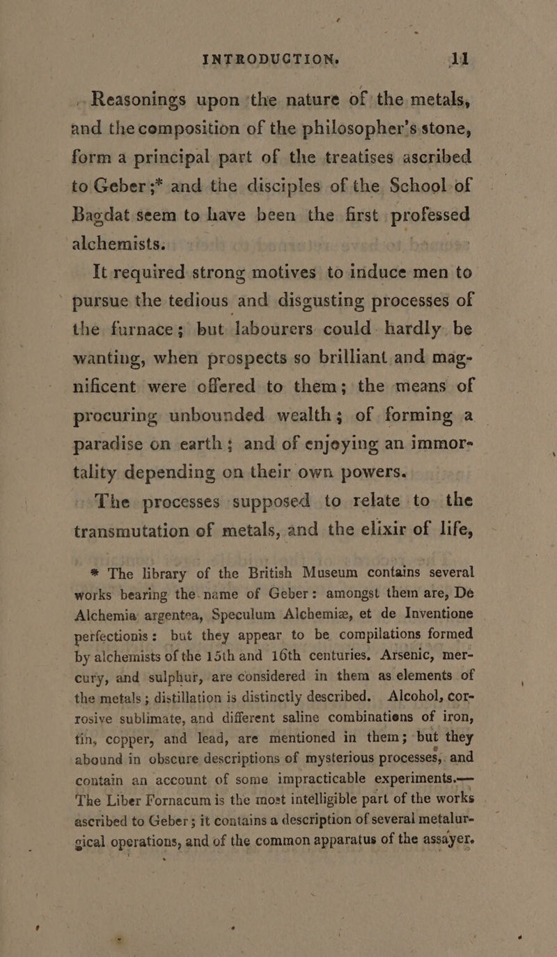 .Reasonings upon ‘the nature of the metals, and the cemposition of the philosopher’s.stone, form a principal part of the treatises ascribed to Geber ;* and the disciples of the School of Bagdat seem to have been the first professed alchemists. | , It required strong motives to induce men to ’ pursue the tedious and disgusting processes of the furnace; but Jabourers could. hardly. be wanting, when prospects so brilliant.and mag- — nificent were offered to them; the means of procuring unbounded wealth; of forming a paradise on earth; and of enjoying an immor- tality depending on their own powers. The processes supposed to relate to. the transmutation of metals, and the elixir of life, * The library of the British Museum contains several works bearing the-name of Geber: amongst them are, De Alchemia argentea, Speculum Alchemiz, et de Inventione perfectionis: but they appear to be compilations formed by alchemists of the 15th and 16th centuries. Arsenic, mer- cury, and sulphur, are considered in them as elements of the metals ; distillation is distinctly described. Alcohol, cor- rosiye sublimate, and different saline combinatiens of iron, tin, copper, and lead, are mentioned in them; ‘but they abound in obscure descriptions of mysterious processes,. and contain an account of some impracticable experiments.— The Liber Fornacum is the most intelligible part of the works ascribed to Geber; it contains a description of several metalur- gical operations, and of the common apparatus of the assayere