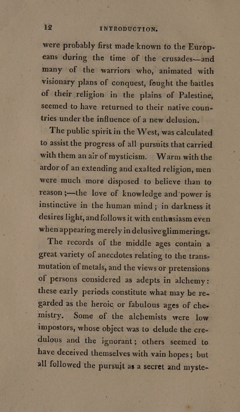 were probably first made known to the Europ eans during the time of the crusades—and many of the warriors who, animated with visionary plans of conquest, fought the battles of their religion in the plains of Palestine, seemed to have returned to their native coun- tries under the influence of a new delusion. The public spirit in the West, was calculated to assist the progress of all pursuits that carried _ with them an air of mysticism. Warm with the ardor of an extending and exalted religion, men were much more disposed to believe than to reason ;—the love of knowledge and ‘power is. instinctive in the human mind; in darkness it desires light, and follows it with enthusiasm even when appearing merely in delusive'glimmerings. The records of the middle ages contain a great variety of anecdotes relating to the trans- mutation of metals, and the views or pretensions of persons considered as adepts in alchemy: these early periods constitute what may be re- garded as the heroic or fabulous ages of che- mistry. Some of the alchemists were low _Impostors, whose object was to delude the cre- dulous and the ignorant ; others seemed to have deceived themselves with vain hopes ; but all followed the pursuit as a secret and myste-