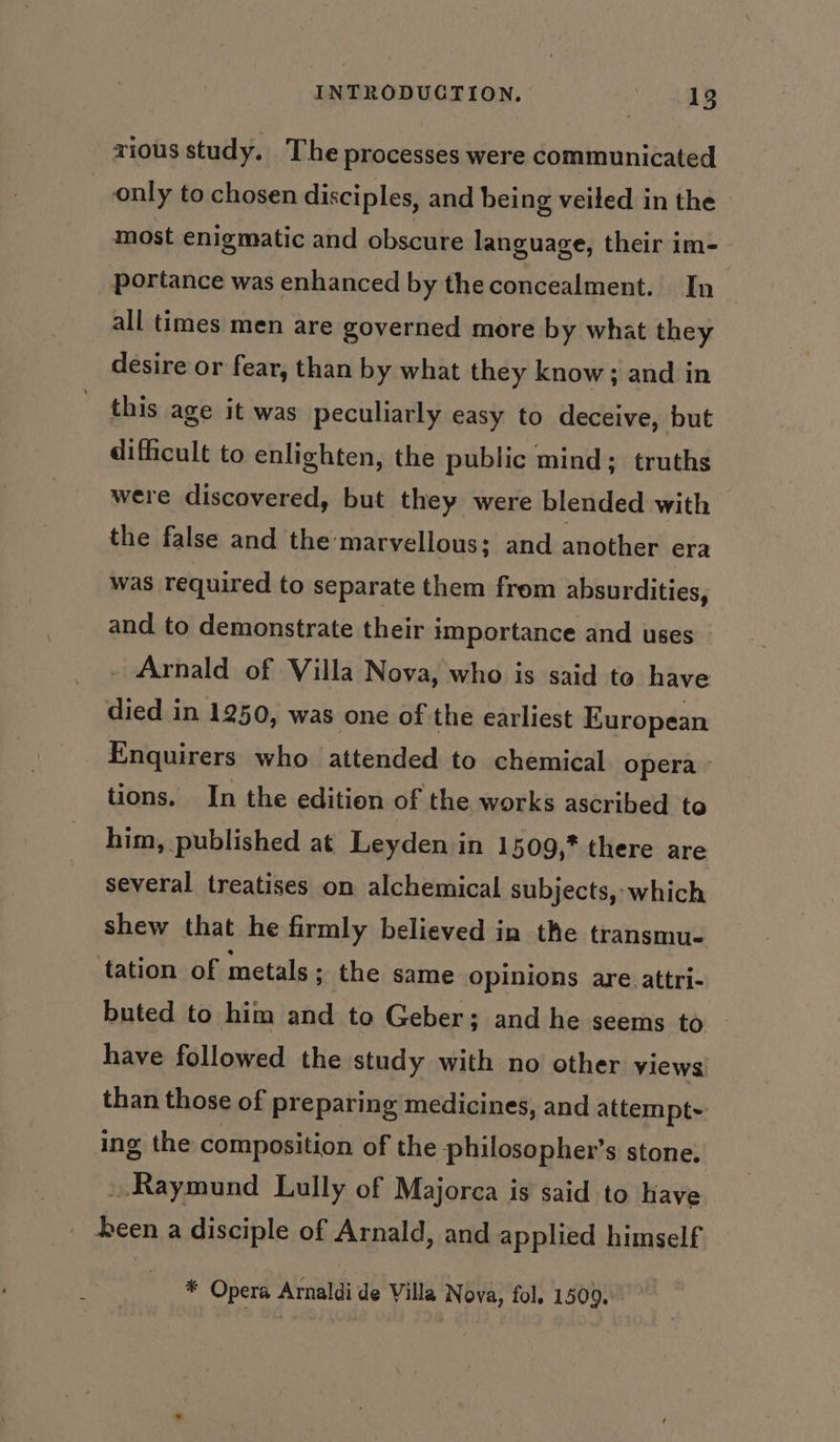 xious study. The processes were communicated only to chosen disciples, and being veiled in the most enigmatic and obscure language, their im- portance was enhanced by theconcealment. In all times men are governed more by what they desire or fear, than by what they know; and in this age it was peculiarly easy to deceive, but difficult to enlighten, the public mind; truths were discovered, but they were blended with the false and the marvellous; and another era was required to separate them frem absurdities, and to demonstrate their importance and uses _ - Arnald of Villa Nova, who is said to have died in 1250, was one of the earliest European Enquirers who attended to chemical opera » tions. In the edition of the works ascribed to him, published at Leyden in 1509,* there are several treatises on alchemical subjects, which shew that he firmly believed in the transmu- ‘tation of metals ; the same opinions are.attri- buted to him and to Geber; and he seems to have followed the study with no other views: than those of preparing medicines, and attempt ing the composition of the philosopher’s stone. Raymund Lully of Majorca is said to have _ been a disciple of Arnald, and applied himself * Opera Arnaldi de Villa Nova, fol. 1509...