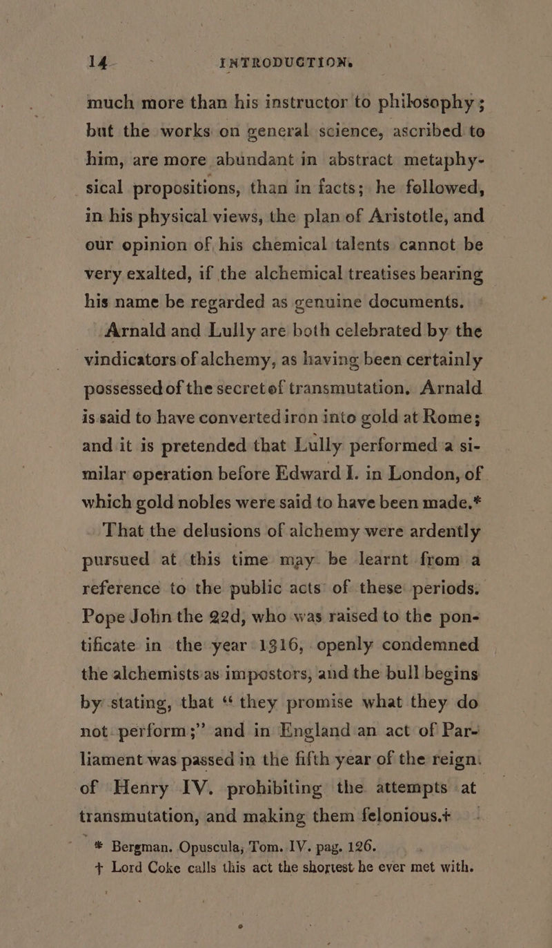 much more than his instructor to philosophy ; but the works on general science, ascribed to him, are more abundant in abstract metaphy- sical propositions, than in facts; he followed, in his physical views, the plan of Aristotle, and our opinion of his chemical talents cannot be very exalted, if the alchemical treatises bearing his name be regarded as genuine documents, | Arnald and Lully are both celebrated by the -vindicators of alchemy, as having been certainly possessed of the secretof transmutation, Arnald is said to have converted iron into gold at Rome; and it is pretended that Lully performed.a si- milar operation before Edward I. in London, of which gold nobles were said to have been made.* That the delusions of alchemy were ardently pursued at this time may. be learnt from a reference to the public acts’ of these periods. Pope John the 22d, who was raised to the pon- tificate in the year 1316, openly condemned the alchemists:as impostors, and the bull begins by stating, that ‘they promise what they do not. perform;” and in England an act of Par- -liament was passed in the fifth year of the reign. of Henry IV. prohibiting the attempts at | transmutation, and making them felonious.+ - “ie Bergman. Opuscula; Tom. IV. pag. 126. + Lord Coke calls this act the shortest he ever met with.