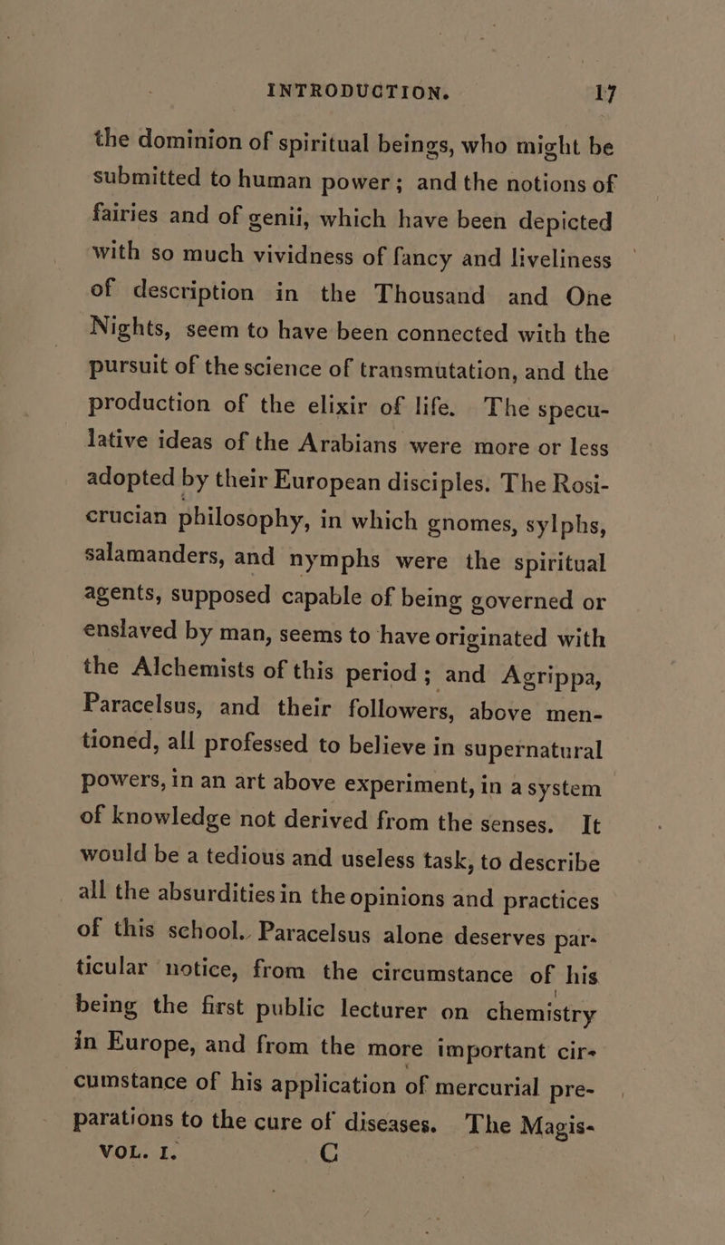 the dominion of spiritual beings, who might be submitted to human power; and the notions of fairies and of genii, which have been depicted with so much vividness of fancy and liveliness of description in the Thousand and One Nights, seem to have been connected with the pursuit of the science of transmutation, and the production of the elixir of life. The specu- lative ideas of the Arabians were more or less adopted by their European disciples. The Rosi- crucian philosophy, in which gnomes, sylphs, salamanders, and nymphs were the spiritual agents, supposed capable of being governed or enslaved by man, seems to have originated with the Alchemists of this period; and Agrippa, Paracelsus, and their followers, above men- tioned, all professed to believe in supernatural powers, in an art above experiment, in a system of knowledge not derived from the senses. It would be a tedious and useless task, to describe all the absurdities in the opinions and practices of this school. Paracelsus alone deserves par- ticular notice, from the circumstance of his being the first public lecturer on chemistry in Europe, and from the more important cir- cumstance of his application of mercurial pre- parations to the cure of diseases. The Magis- VOL. I. G