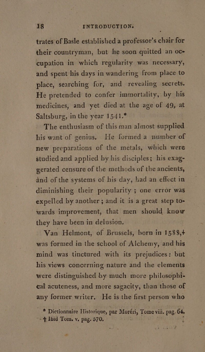 trates of Basle established a professor’s chair for their countryman, but he soon quitted an oce cupation in which regularity was necessary, and spent his days in wandering from place to place, searching for, and revealing secrets. He pretended to confer immortality, by his medicines, and yet died at the age of 49, at Saltsburg, in the year 1541.* The enthusiasm of this man almost supplied his want of genius. He formed a number of new preparations of the metals, which were studied and applied by his disciples; his exag- gerated censure of the methods of the ancients, and of the systems of his day, had an effect in diminishing their popularity ; one error was expelled by another ; and it is a great step to- wards improvement, that men should know they have been in delusion. Van Helmont, of Brussels, born in 1588,+ was formed in the school of Alchemy, and his’ mind was tinctured with its prejudices: but his views concerning nature and the elements were distinguished by much more philosopbi- eal acuteness, and more sagacity, than those of any former writer, He is the first person who * Dictionnaire Historique, par sees Tome Vili, pag. 64, - ~ Ibid Tom. vy. pag. 570. oo