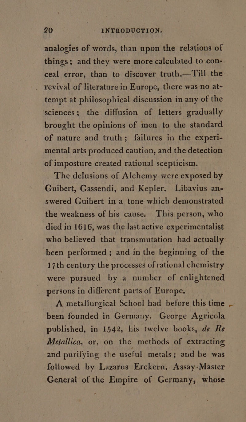 analogies of words, than upon the relations of things; and they were more calculated to con- ceal error, than to discover truth.—Till the revival of literature in Europe, there was no at~- tempt at philosophical discussion in any of the sciences; the diffusion of letters gradually brought the opinions of men to the standard of nature and truth; failures in the experi- mental arts produced caution, and the detection of imposture created rational scepticism. Guibert, Gassendi, and Kepler. Libavius an- swered Guibert in a tone which demonstrated the weakness of his cause. This person, who died in 1616, was the last active experimentalist been performed ; and in the beginning of the 17th century the processes of rational chemistry were pursued by a number of enlightened persons in different parts of Europe. tA metallurgical School had before this time been founded in Germany. George Agricola published, in 1542, his twelve books, de Re Metallica, or, on the methods of extracting and purifying the useful metals; and he was followed by Lazarus Erckern, Assay-Master General of the Empire of Germany, whose e