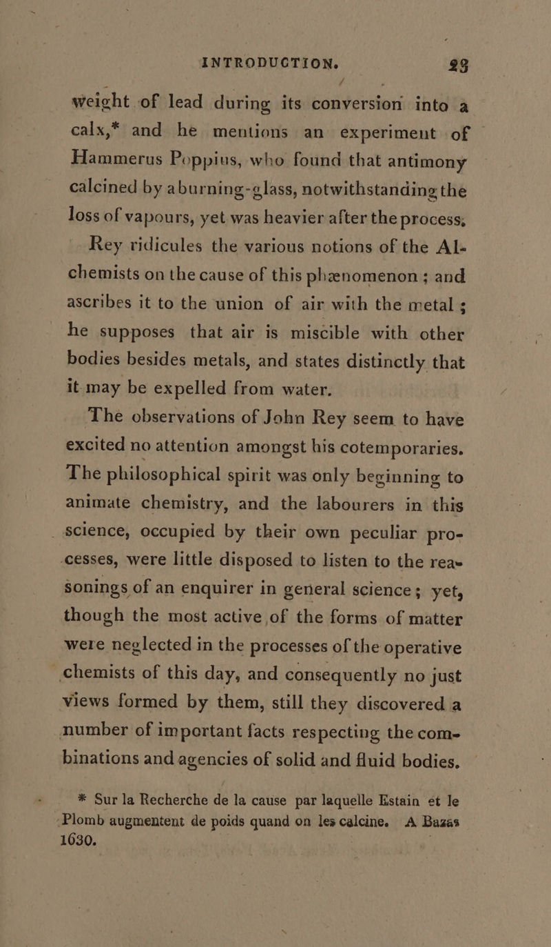 weicht of lead during its conversion into a calx,* and he mentions an experiment of Hammerus Poppius, who found that antimony calcined by aburning-glass, notwithstanding the loss of vapours, yet was heavier after the process, Rey ridicules the various notions of the Al- chemists on the cause of this phzenomenon; and ascribes it to the union of air with the metal ; he supposes that air is miscible with other bodies besides metals, and states distinctly that it may be expelled from water. The observations of John Rey seem to have excited no attention amongst his cotemporaries. The philosophical spirit was only beginning to | animate chemistry, and the labourers in this _ science, occupied by their own peculiar pro- -cesses, were little disposed to listen to the reas sonings of an enquirer in general science; yet, though the most active of the forms of matter were neglected in the processes of the operative chemists of this day, and consequently no just views formed by them, still they discovered a number of important facts respecting the com- binations and agencies of solid and fluid bodies. * Sur la Recherche de la cause par laquelle Estain ¢t le ‘Plomb augmentent de poids quand on les calcine. A Bazas 1630.