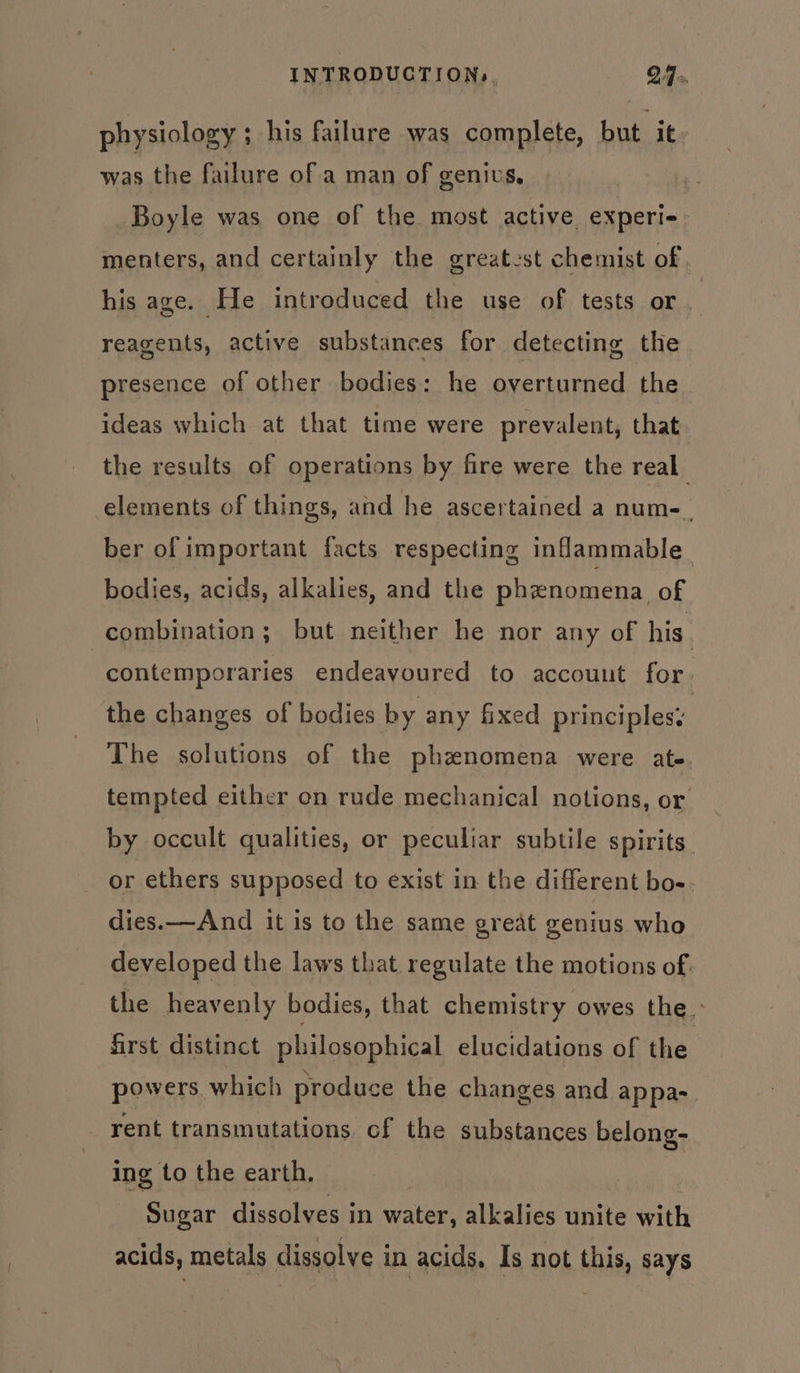 physiology ; his failure was complete, but it was the failure of a man of genius, Boyle was one of the most active experi- menters, and certainly the greatest chemist of. his age. He introduced the use of tests or. reagents, active substances for detecting the presence of other bodies: he overturned the ideas which at that time were prevalent, that the results of operations by fire were the real elements of things, and he ascertained a num-. ber of important facts respecting inflammable bodies, acids, alkalies, and the phenomena of combination; but neither he nor any of his. contemporaries endeavoured to account for, the changes of bodies by any fixed principles: The solutions of the phenomena were ate. tempted either on rude mechanical notions, or by occult qualities, or peculiar subtile spirits or ethers supposed to exist in the different bo- dies.—And it is to the same great genius who developed the laws that regulate the motions of. the heavenly bodies, that chemistry owes the’ first distinct philosophical elucidations of the powers which produce the changes and appa- rent transmutations cf the substances belong- ing to the earth. Sugar dissolves in water, alkalies unite with acids, metals dissolve in acids, Is not this, says