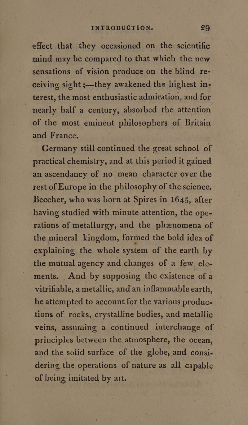 effect that they occasioned on the scientific mind may be compared to that which the new sensations of vision produce on the blind re- ceiving sight ;—they awakened the highest in- terest, the most enthusiastic admiration, and for nearly half a century, absorbed the attention of the most eminent philosophers of Britain and France. | Germany still continued the great school of practical chemistry, and at this period it gained an ascendancy of no mean character over the rest of Europe in the philosophy of the science. Beccher, who was born at Spires in 1645, after having studied with minute attention, the ope- rations of metallurgy, and the phznomena of the mineral kingdom, formed the bold idea of explaining the whole system of the earth by the mutual agency and changes of a few ele- ments. And by supposing the existence of a vitrifiable, a metallic, and an inflammable earth, he attempted to account for the various produc- tions of rocks, crystalline bodies, and metallic veins, assuming a continued interchange of principles between the atmosphere, the ocean, and the solid surface of the globe, and consi- dering the operations of nature as all capable. of being imitated by art.