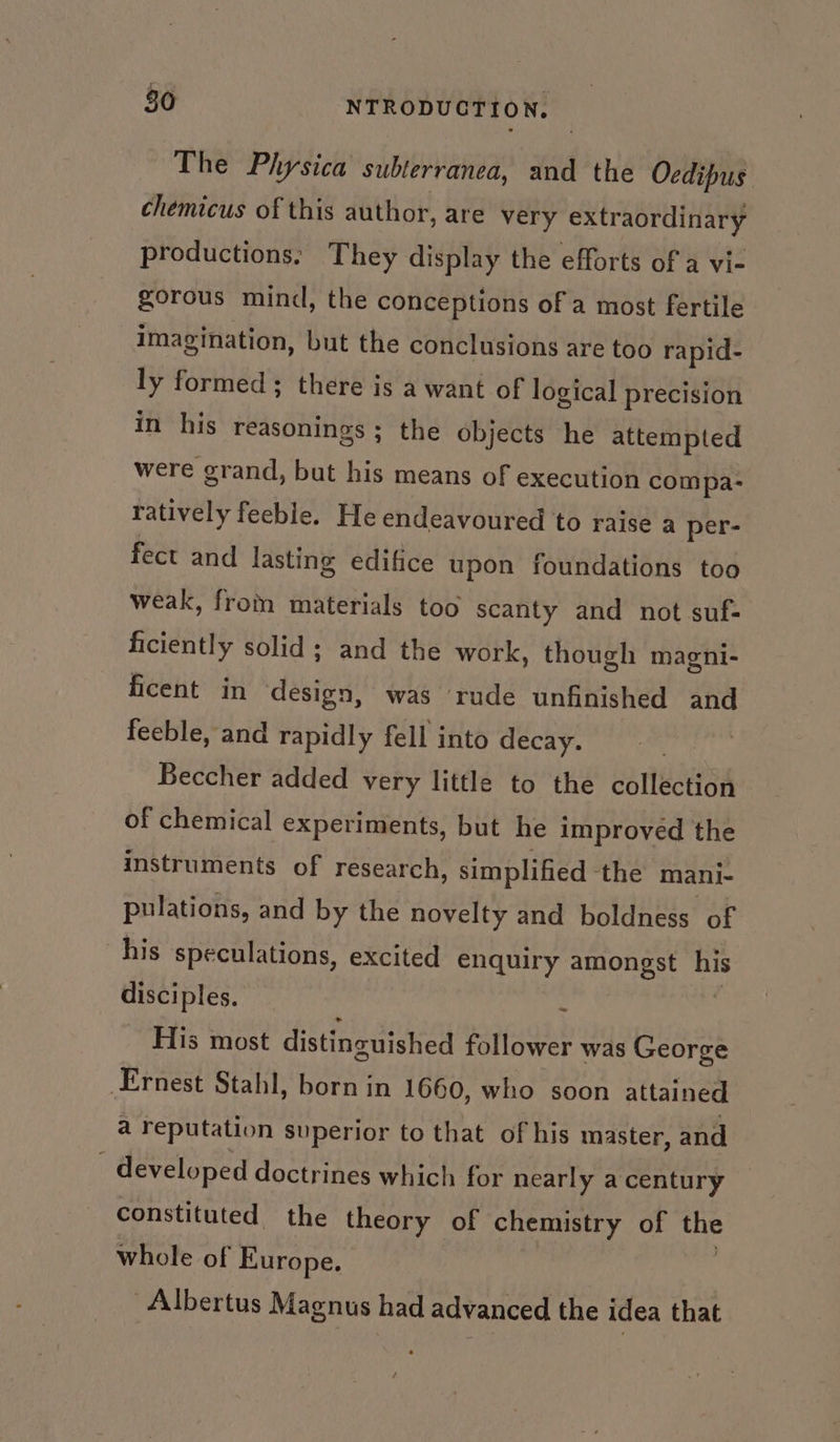 The Physica subterranea, and the Oedipus chemicus of this author, are very extraordinary productions: They display the efforts of a vi- gorous mind, the conceptions of a most fertile imagination, but the conclusions are too rapid- ly formed ; there is a want of logical precision in his reasonings ; the objects he attempted were grand, but his means of execution compa- ratively feeble. He endeavoured to raise a per- fect and lasting edifice upon foundations too weak, from materials too scanty and not suf- ficiently solid; and the work, though magni- ficent in design, was rude unfinished and feeble, and rapidly fell into decay. Beccher added very little to the collection of chemical experiments, but he improved the instruments of research, simplified ‘the mani- pulations, and by the novelty and boldness of his speculations, excited enquiry amongst wh disciples. : His most distincuished follower was George Ernest Stahl, born in 1660, who soon attained a reputation superior to that of his master, and ; developed doctrines which for nearly acentury constituted the theory of chemistry of the whole of Europe. Albertus Magnus had advanced the idea that