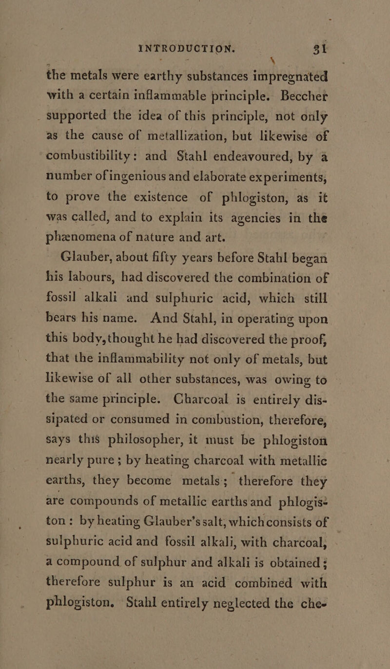 the metals were earthy substances impregnated with a certain inflammable principle. Beccher _ supported the idea of this principle, not only as the cause of metallization, but likewise of combustibility: and Stahl endeavoured, by a number of ingenious and elaborate experiments, to prove the existence of phlogiston, as it was Called, and to explain its agencies in “ phznomena of nature and art. Glauber, about fifty years before Stahl began his labours, had discovered the combination of fossil alkali and sulphuric acid, which still bears his name. And Stahl, in operating upon this body, thought he had discovered the proof, that the inflammability not only of metals, but likewise of all other substances, was owing to the same principle. Charcoal is entirely dis- sipated or consumed in combustion, therefore, says this philosopher, it must be phlogiston nearly pure ; by heating charcoal with metallic earths, they become metals; therefore they are compounds of metallic earths and phlogis- ton: by heating Glauber’s salt, which consists of | sulphuric acid and fossil alkali, with charcoal, a compound of sulphur and alkali is obtained ¢ therefore sulphur is an acid combined with phlogiston. Stahl entirely neglected the chee