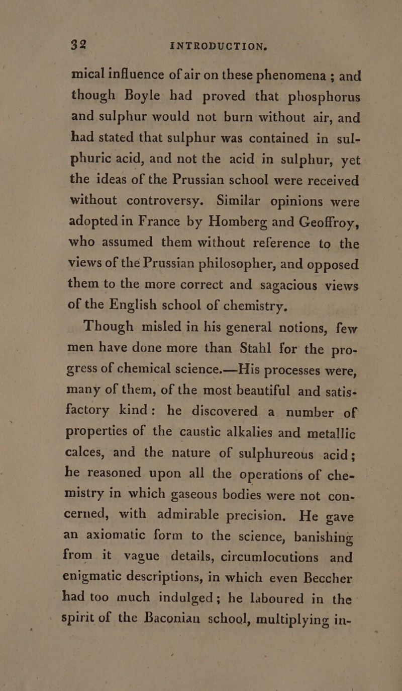 mical influence of air on these phenomena ; and though Boyle had proved that phosphorus and sulphur would not burn without air, and had stated that sulphur was contained in sul- phuric acid, and not the acid in sulphur, yet the ideas of the Prussian school were received without controversy. Similar opinions were adopted in France by Homberg and Geoffroy, who assumed them without reference to the views of the Prussian philosopher, and opposed them to the more correct and sagacious views of the English school of chemistry, Though misled in his general notions, few men have done more than Stahl for the pro- gress of chemical science.—His processes were, many of them, of the most beautiful and satis- factory kind: he discovered a number of properties of the caustic alkalies and metallic calces, and the nature of sulphureous acid; he reasoned upon all the operations of che- mistry in which gaseous bodies were not con- cerned, with admirable precision, He gave an axiomatic form to the science, banishing from it vague details, circumlocutions and enigmatic descriptions, in which even Beccher had too much indulged; he laboured in the spirit of the Baconian school, multiplying in-