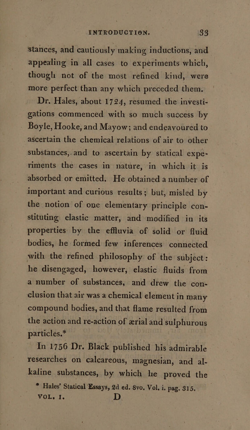 stances, and cautiously making inductions, and appealing in all cases to experiments which, though not of the most refined kind, were more perfect than any which preceded them. Dr. Hales, about 1724, resumed the investi- gations commenced with so much success by } Boyle, Hooke, and Mayow; and endeavoured to ascertain the chemical relations of air to other substances,.and to ascertain by statical expe- riments the cases in nature, in which it is absorbed or emitted. He obtained a number of important and curious results; but, misled by the notion of one elementary principle con- stituting elastic matter, and modified in its properties by the effluvia of solid or fluid bodies, he formed few inferences connected with the refined philosophy of the subject: he disengaged, however, elastic fluids from a number of substances, and drew the con- clusion that air was a chemical element in many compound bodies, and that flame resulted from the action and re-action of erial and sulphurous particles.* oe In 1756 Dr. Black published his admirable researches on calcareous, magnesian, and al- kaline substances, by which he proved the * Hales’ Statical ‘Essays, 2d ed. 8vo. Vol. i. pag. 315. . VOL, I. D