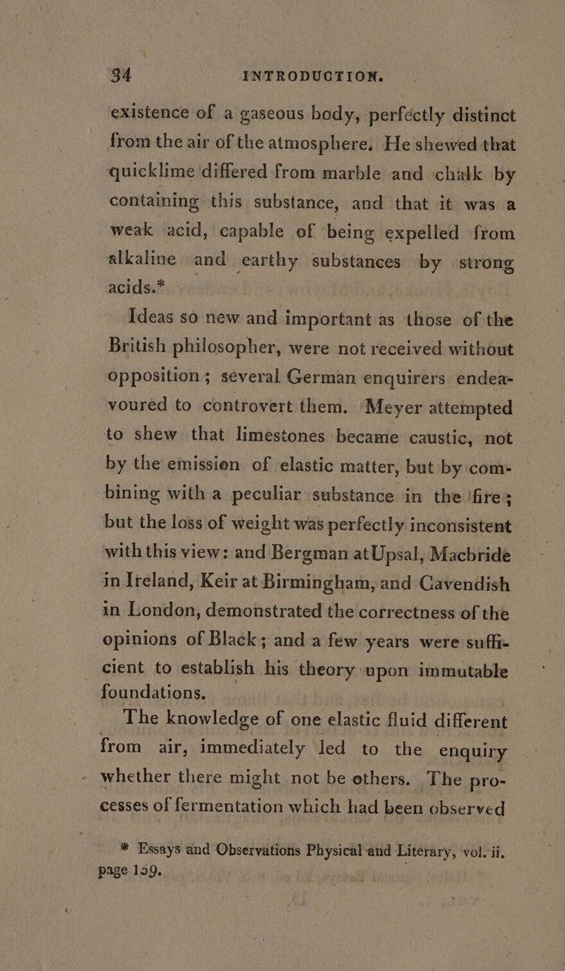 existence of a gaseous body, perfectly distinct from the air of the atmosphere. He shewed that quicklime differed from marble and chalk by containing this substance, and that it was a weak acid, capable of being expelled from alkaline and earthy substances by strong acids.* ce Ideas so new ese cee as those of the British philosopher, were not received without opposition; several German enquirers endea- voured to controvert them. Meyer attempted to shew that limestones became caustic, not by the emission of elastic matter, but by com- bining with a peculiar substance in the !fires but the loss of weight was perfectly inconsistent with this view: and Bergman atUpsal, Macbride in Ireland, Keir at Birmingham, and Cavendish in London, demonstrated the correctness of the opinions of Black; and a few years were suffi- cient to establish his erine! immutable foundations. The knowledge of one elastic fluid different ; from air, immediately led to the enquiry whether there might not be ethers. The pro- cesses of fermentation which had been observed * Essays and Observations Physical-and Literary, vol. ii. page 199.