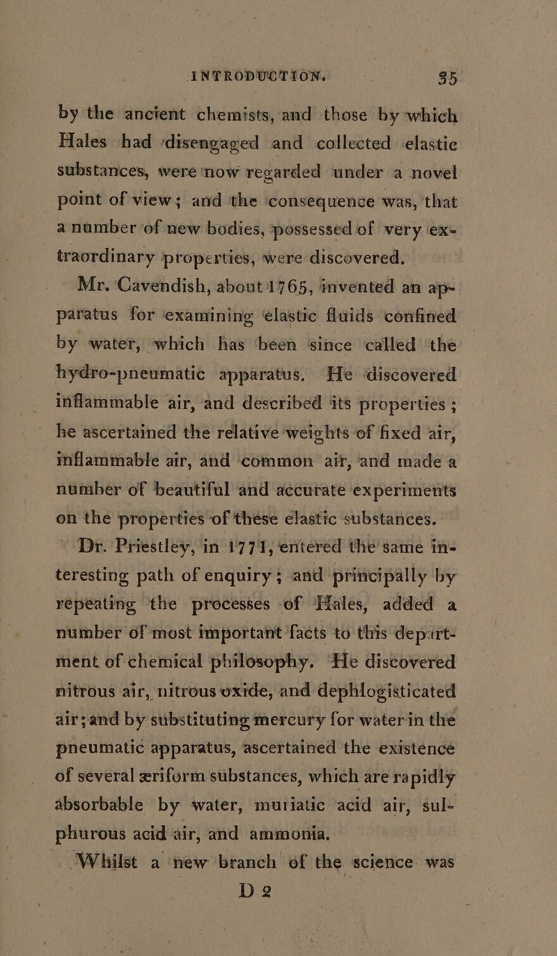 by the ancient chemists, and those by which Hales had disengaged and collected ‘elastic substances, were now regarded under a novel point of view; and the consequence was, that a number of new bodies, possessed of very iex- , traordinary properties, were discovered. Mr, Cavendish, about 1765, invented an apy paratus for ‘examining ‘elastic fluids confined by water, which has ‘been since called ‘the hydro-pneumatic apparatus, He ‘discovered inflammable air, ‘and described its properties ; he ascertained the relative weights ‘of fixed air, inflammable air, and ‘common air, and made a number of beautiful and accurate experiments on the properties of these elastic substances. Dr. Priestley, in 1771, entered the same in- teresting path of enquiry; and principally by repeating the processes of Hales, added a number of most important facts to this depurt- ment of chemical philosophy. “He discovered nitrous air, nitrous oxide, and dephlogisticated air;and by substituting mercury for water in the pneumatic apparatus, ascertained the existence of several xrifurm substances, which are rapidly absorbable by water, muriatic acid air, sul- phurous acid air, and ammonia. ‘Whilst a ‘new branch of the science was | D 2
