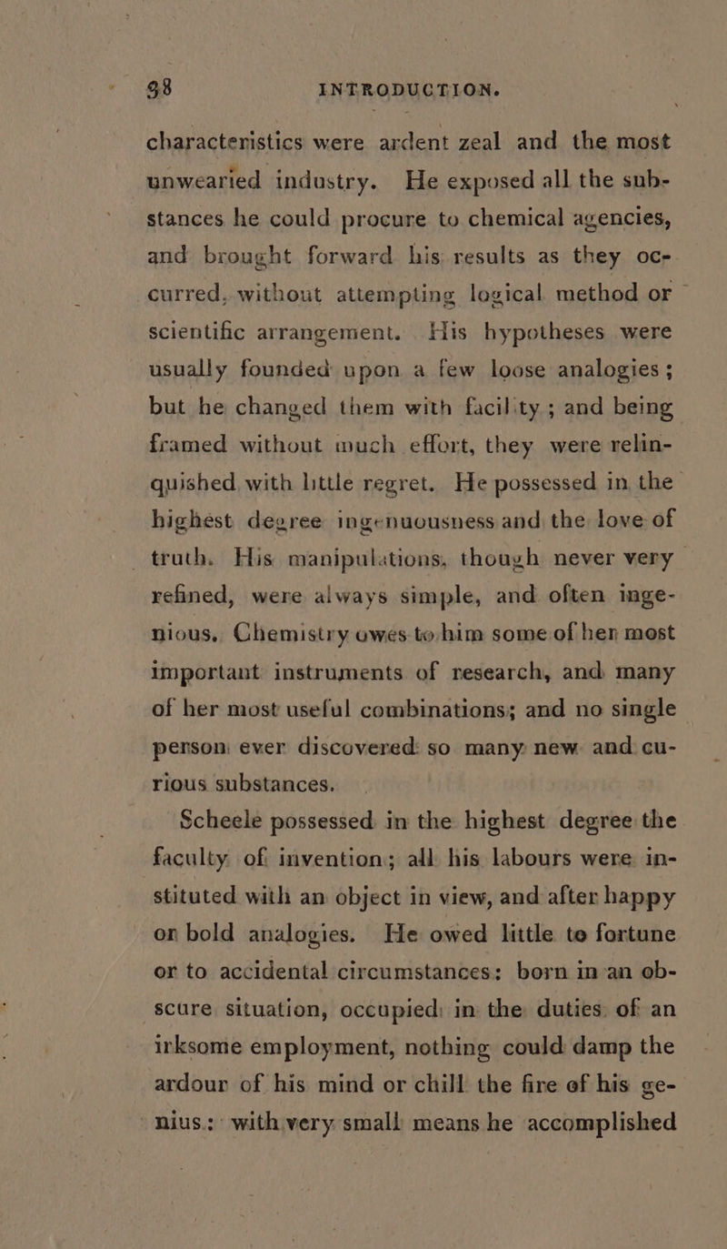 characteristics were ardent zeal and the most unwearied industry. He exposed all the sub- stances he could procure to chemical agencies, and brought forward his: results as they oc- curred. without attempting logical method or ~ scientific arrangement. His hypotheses were usually founded upon a few loose analogies ; but he changed them with facility ; and being framed without wuch effort, they were relin- quished, with little regret. He possessed in the highest degree ingenuousness and the love of truth. His manipulations, though never very refined, were always simple, and often inge- nious, Chemistry owes to him some of her most important instruments of research, and many of her most useful combinations; and no single person: ever discovered: so many: new and cu- rious substances. Scheele possessed in the highest degree: the faculty. off invention; all his labours were in- stituted with an object in view, and after happy on bold analogies. He owed little te fortune or to accidental circumstances: born man ob- -scure situation, occupied; in the duties: of an irksome employment, nothing could damp the ardour of his mind or chill the fire of his ge~ nius.: with very small means he accomplished