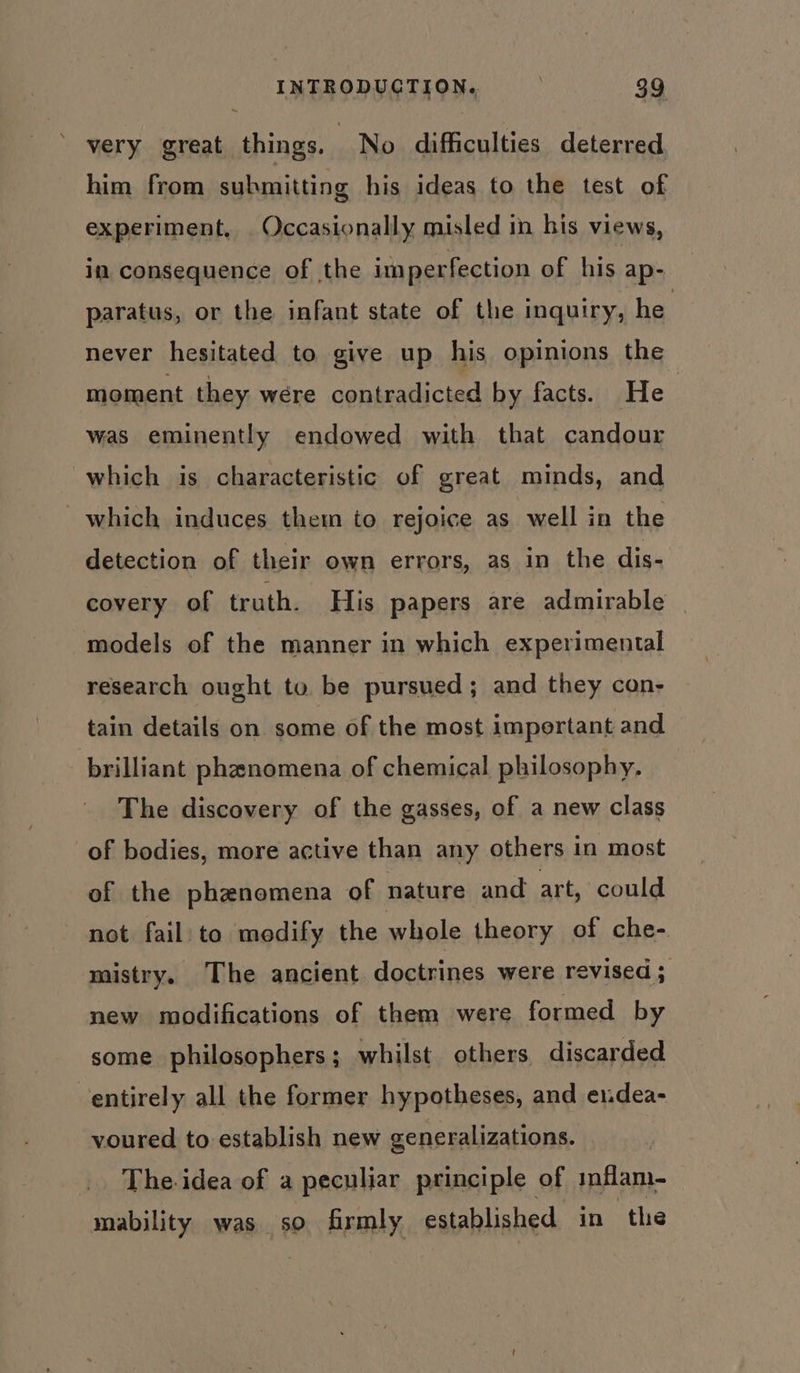 very great things. No difficulties deterred him from submitting his ideas to the test of experiment, . Occasionally misled in his views, in consequence of the imperfection of his ap- paratus, or the infant state of the inquiry, he never hesitated to give up his opinions the moment they were contradicted by facts. He was eminently endowed with that candour which is characteristic of great minds, and which induces them to rejoice as well in the detection of their own errors, as in the dis- covery of truth. His papers are admirable models of the manner in which experimental research ought to be pursued; and they con- tain details on some of the most important and brilliant phenomena of chemical philosophy, The discovery of the gasses, of a new class of bodies, more active than any others in most of the phenomena of nature and art, could not fail to modify the whole theory of che- mistry, The ancient doctrines were revised; new modifications of them were formed by some philosophers; whilst others discarded entirely all the former hypotheses, and eudea- voured to establish new generalizations. The idea of a peculiar principle of mfam- mability was so firmly established in the