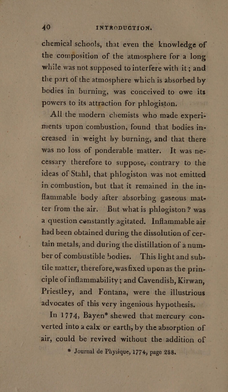 chemical schools, that even the knowledge of the composition of the atmosphere for a long while was not supposed to interfere with it; and the part of the atmosphere which is absorbed by bodies in burning, was conceived to owe its powers to its attraction for phlogiston, All the modern chemists who made experi- ments upon combustion, found that bodies in- creased in weight by burning; and that there was no loss of ponderable matter. It was ne- cessary therefore to suppose, contrary to the ideas of Stahl, that phlogiston was not emitted in combustion, but that it remained in the in- flammable body after absorbing gaseous mat- ter from the air, But what is phlogiston ? was a question censtantly agitated. Inflammable air had been obtained during the dissolution of cer- tain metals, and during the distillation of anume- ber of combustible bodies. This light and sub- tile matter, therefore, was fixed uponas the prin- ciple of inflammability ; and Cavendish, Kirwan, Priestley, and Fontana, were the illustrious advocates of this very ingenious hypothesis. In 1774, Bayen* shewed that mercury con- verted into a calx or earth, by the absorption of ‘air, could be revived without the addition of * Journal de Physique, 1774, page 288.