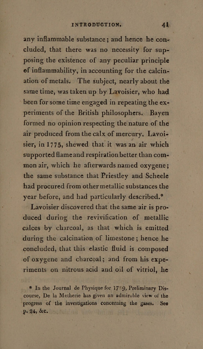 any inflammable substance; and hence he con- cluded, that there was no necessity for sup- posing the existence of any peculiar principle of inflammability, in accounting for the calcin- ation of metals. The subject, nearly about the same time, was taken up by Lavoisier, who had been for some time engaged in repeating the ex- periments of the British philosophers. Bayen formed no opinion respecting the nature of the air produced from the calx of mercury. Lavoi- sier, in 1775, shewed that it was an air which supported flameand respiration better than com- mon air, which he afterwards named oxygene; the same substance that Priestley and Scheele had procured from other metallic substances the year before, and had particularly described.* _ Lavoisier discovered that the same air is pro- duced during the revivification of metallic calces by charcoal, as that which is emitted during the calcination of limestone; hence he concluded, that this elastic fluid is composed of oxygene and charcoal; and from his expe- riments on nitrous acid and oil of vitriol, he * In the Journal de Physique for 1789, Preliminary Dis- _course, De la Metherie has given an admirable view of the progress of the investigations concerning the gases. See p&gt; 24, &amp;e.