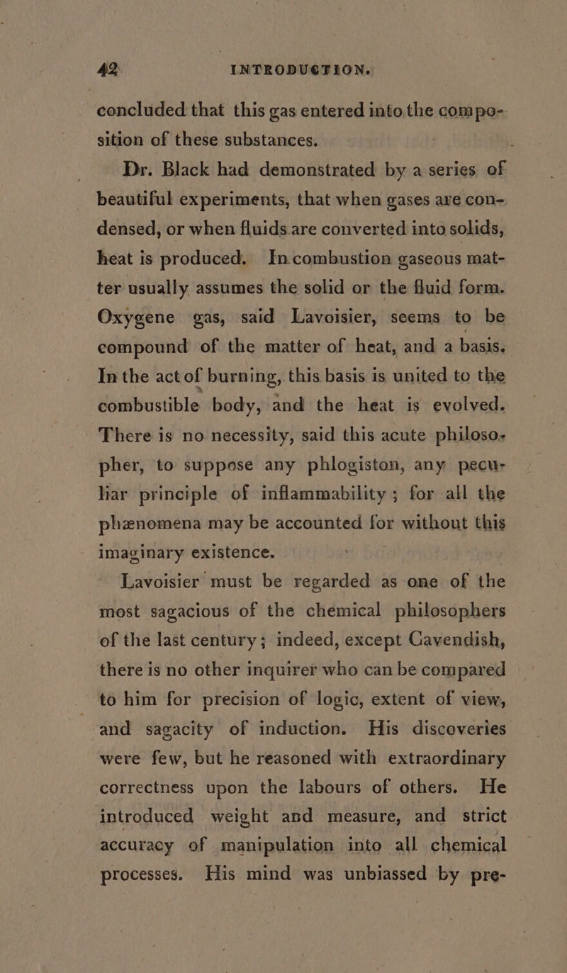 concluded that this gas entered into the compo- sition of these substances. | Dr. Black had demonstrated by a series of beautiful experiments, that when gases ave con- densed, or when fluids are converted into solids, heat is produced. In.combustion gaseous mat- ter usually assumes the solid or the fluid form. Oxygene gas, said Lavoisier, seems to be compound of the matter of heat, and a bas In the act of burning, this basis is united to the combustible body, and the heat is’ evolved. There is no necessity, said this acute philoso- pher, to suppose any phlogiston, any pecu- liar principle of inflammability ; for all the phznomena may be accounted for without this imaginary existence. Lavoisier must be regarded as one of the most sagacious of the chemical philosophers of the last century; indeed, except Cavendish, there is no other inquirer who can be compared to him for precision of logic, extent of view, and sagacity of induction. His discoveries were few, but he reasoned with extraordinary correctness upon the labours of others. He introduced weight and measure, and _ strict accuracy of manipulation into all chemical processes. His mind was unbiassed by pre-