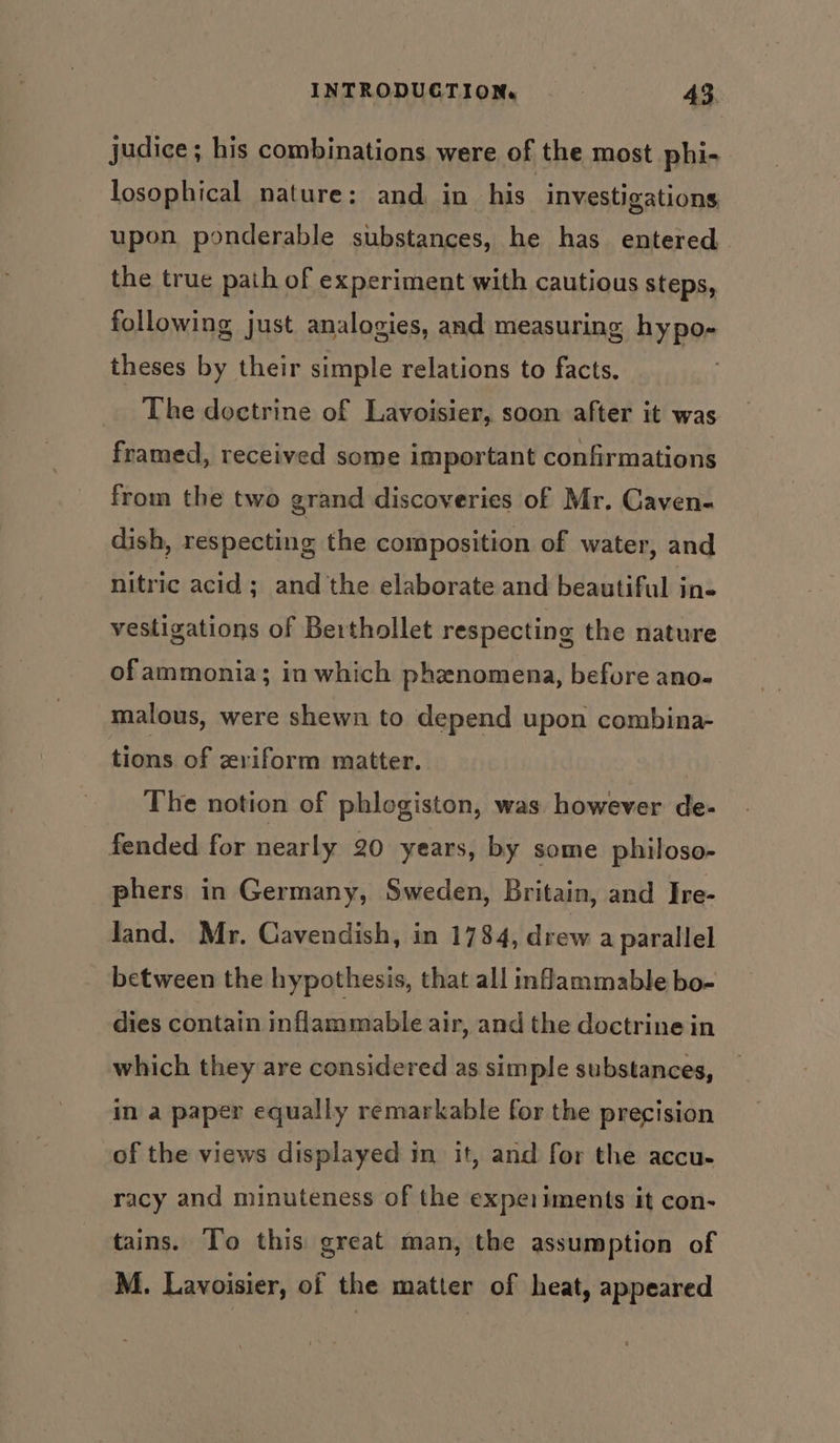 judice; his combinations were of the most phi- losophical nature: and in his investigations upon ponderable substances, he has entered the true path of experiment with cautious steps, following just analogies, and measuring hypo- theses by their simple relations to facts. The doctrine of Lavoisier, soon after it was framed, received some important confirmations from the two grand discoveries of Mr. Caven- dish, respecting the composition of water, and nitric acid; and the elaborate and beautiful ine vestigations of Berthollet respecting the nature ofammonia; in which phenomena, before ano- malous, were shewn to depend upon combina- tions of zviform matter. The notion of phlogiston, was however de- fended for nearly 20 years, by some philoso- phers in Germany, Sweden, Britain, and Ire- land. Mr. Cavendish, in 1784, drew a parallel between the hypothesis, that all inflammable bo- dies contain inflammable air, and the doctrine in which they are considered as simple substances, in a paper equally remarkable for the precision of the views displayed im it, and for the accu- racy and minuteness of the expeiiments it con- tains. To this great man, the assumption of M. Lavoisier, of the matter of heat, appeared