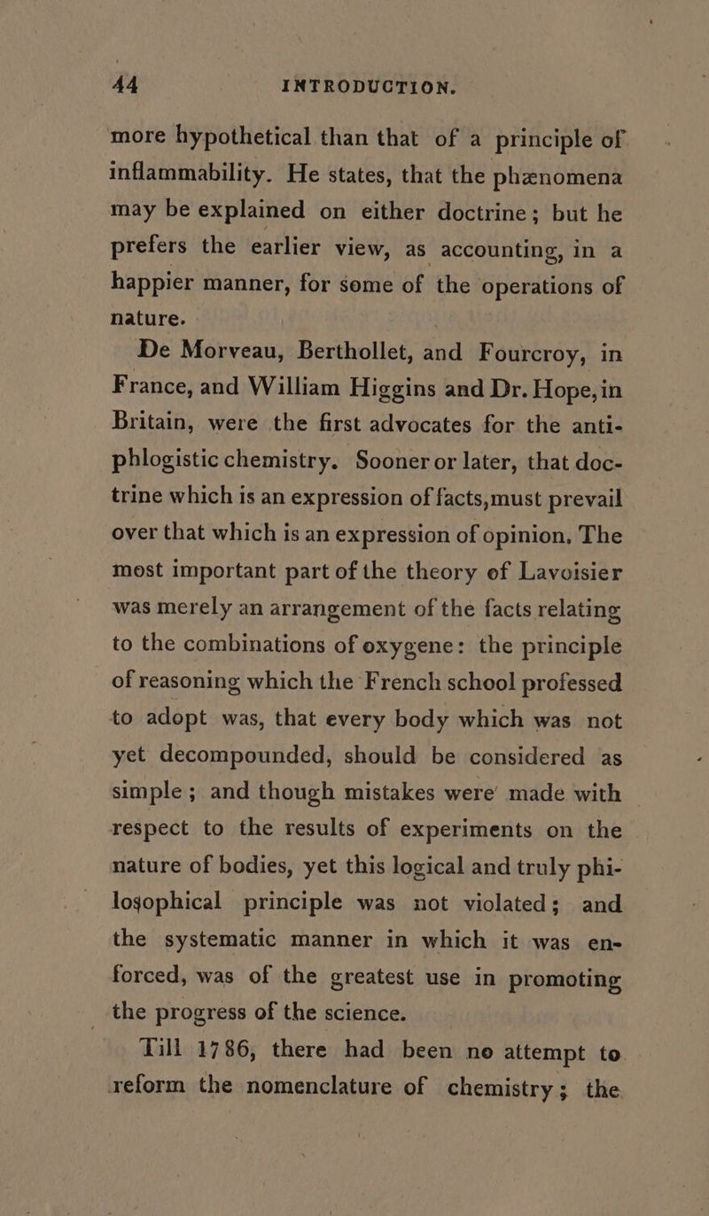 more hypothetical than that of a principle of inflammability. He states, that the phanomena may be explained on either doctrine; but he prefers the earlier view, as accounting, in a happier manner, for some of the operations of nature. : De Morveau, Berthollet, and Fourcroy, in France, and William Higgins and Dr. Hope, in Britain, were the first advocates for the anti- phlogistic chemistry. Sooner or later, that doc- trine which is an expression of facts,must prevail over that which is an expression of opinion, The most important part of the theory of Lavoisier was merely an arrangement of the facts relating to the combinations of oxygene: the principle of reasoning which the French school professed to adopt was, that every body which was not yet decompounded, should be considered as simple; and though mistakes were’ made with — respect to the results of experiments on the nature of bodies, yet this logical and truly phi- logophical principle was not violated; and the systematic manner in which it was en- forced, was of the greatest use in promoting the progress of the science. | Till 1786, there had been no attempt to. reform the nomenclature of chemistry; the