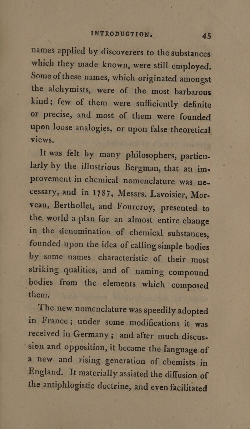 names applied by discoverers to the substances which they made known, were still employed. Some of these names, which originated amongst the alchymists, were of the most barbarous kind; few of them were sufficiently definite or precise, and most of them were founded upon loose analogies, or upon false theoretical views. hau It was felt by many philosophers, particu- larly by the illustrious Bergman, that an im- provement in chemical nomenclature was ne- cessary, and in 1787, Messrs. Lavoisier, Mor- veau, Berthollet, and Fourcroy, presented to the. world a plan for an almost entire change in the denomination of chemical substances, founded upon the idea of calling simple bodies by some names characteristic of their most striking qualities, and of naming compound bodies from the elements which composed them. The new nomenclature was speedily adopted in F rance; under some modifications it was received in Germany ; ; and after much discus- ‘sion and opposition, it became the language of a new. and rising generation of chemists in England. It materially assisted the diffusion of the antiphlogistic doctrine, and even facilitated