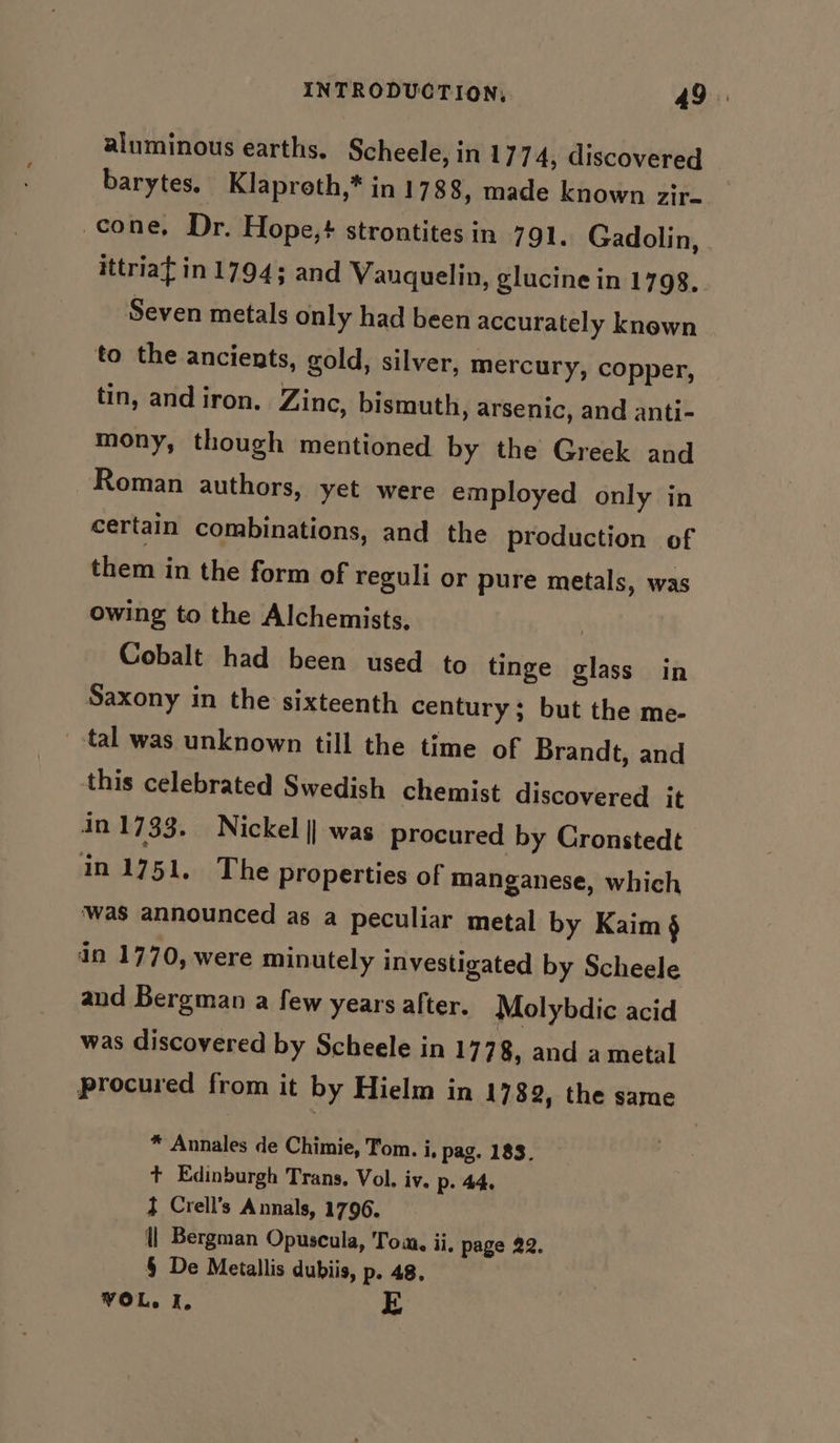 aluminous earths, Scheele, in 1774, discovered barytes. Klaproth,* in 1788, made known gir. cone, Dr. Hope, strontitesin 791. Gadolin, . ittriat in 1794; and Vanquelin, glucine in 1798, Seven metals only had been accurately known to the ancients, gold, silver, mercury, copper, tin, and iron. Zinc, bismuth, arsenic, and anti- mony, though mentioned by the Greek and Roman authors, yet were employed only in certain combinations, and the production of them in the form of reguli or pure metals, was owing to the Alchemists, | Cobalt had been used to tinge glass in Saxony in the sixteenth century; but the me- tal was unknown till the time of Brandt, and this celebrated Swedish chemist discovered it in 1733. Nickel || was procured by Cronstedt in 1751, The properties of manganese, which ‘was announced as a peculiar metal by Kaim § in 1770, were minutely investigated by Scheele and Bergman a few years after. Molybdic acid was discovered by Scheele in 17 78, and a metal procured from it by Hielm in 1782, the same * Annales de Chimie, Tom. i, pag. 183. + Edinburgh Trans. Vol. iv. p- 44. d Crell’s Annals, 1796. {| Bergman Opuscula, Toa, ii, page 22. § De Metallis dubiis, p. 48. VOL. I. E