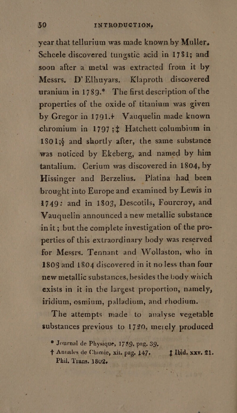 year that tellurium was made known by Muller, Scheele discovered tungstic acid in 1781; and soon after a metal was extracted from it by Messrs. D’Elhuyars. Klaproth discovered uranium in 1789.* The first description of the properties of the oxide of titanium was given by Gregor in 1791.+ Vauquelin made known chromium in 1797;¢ Hatchett columbium in 1801;§ and shortly after, the same substance was noticed by Ekeberg, and named by him tantalium. Cerium was discovered in 1804, by Hissinger and Berzelius. Platina had been brought into Europe and examined by Lewis in 1749: and in 1803, Descotils, Fourcroy, and Vauquelin announced a new metallic substance init; but the complete investigation of the pro- perties of this extraordinary body was reserved for Messrs. Tennant and Wollaston, who in 1803 and 1804 discovered in it no less than four new metallic substances, besides the body wnich exists in it in the largest proportion, namely, iridium, osmium, palladium, and rhodium. The attempts made to analyse vegetable substances previous to 1720, merely produced * Journal de Physique, 1789, pag. 39. t Annales de Chimie, xii, pag, 147, J Ibid. xxv. 21. Phil. Trans. 1802.