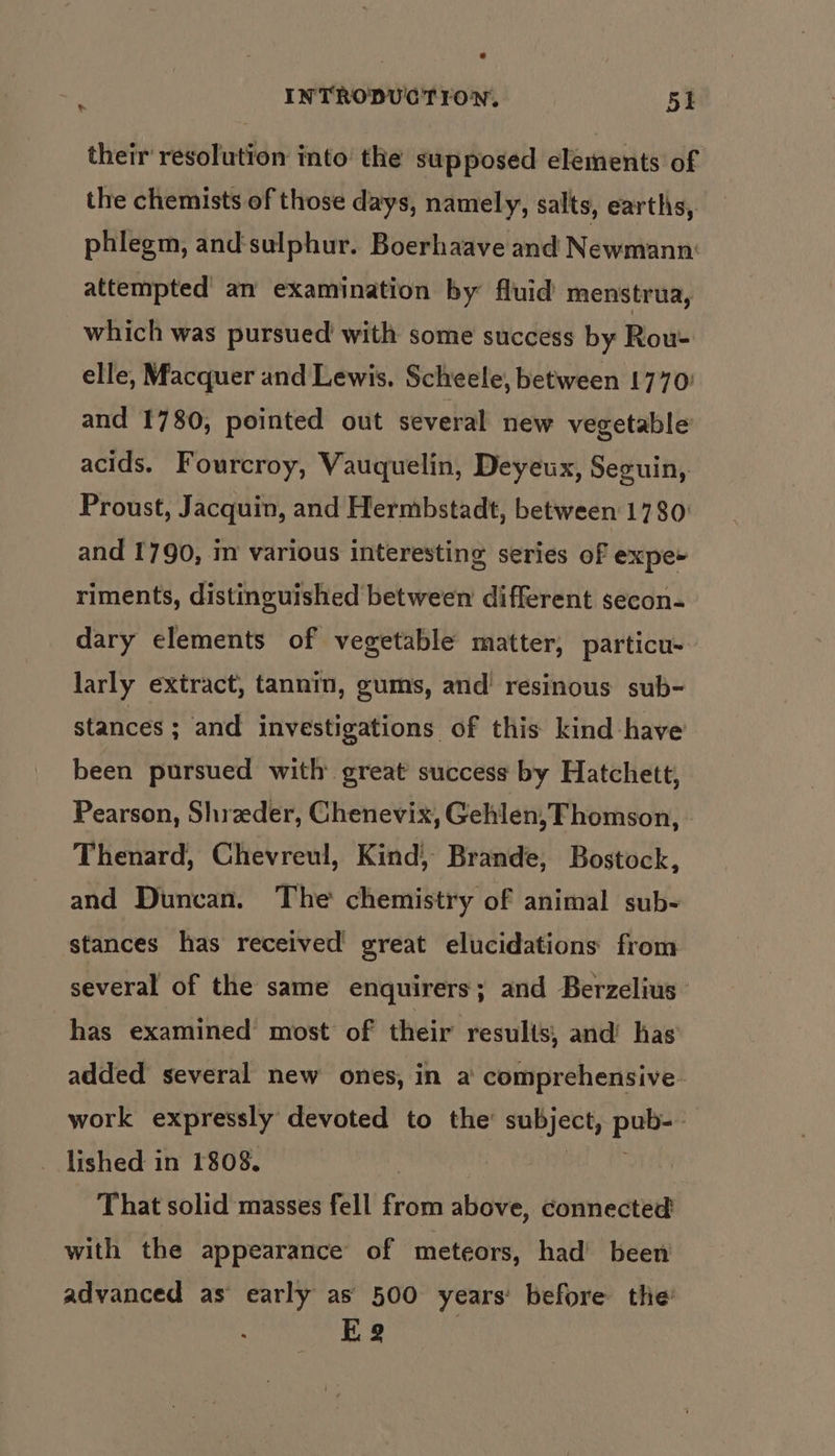 their resolution into the supposed elements of the chemists of those days, namely, salts, earths, phlegm, and‘sulphur. Boerhaave and Newmann: attempted an examination by fluid menstrua, which was pursued with some success by Rou- elle, Macquer and Lewis. Scheele, between 1770) and 1780, pointed out several new vegetable acids. Fourcroy, Vauquelin, Deyeux, Seguin, Proust, Jacquin, and Hermbstadt, between 1780: and 1790, m various interesting series of expe riments, distinguished between different secon- dary elements of vegetable matter, particu- larly extract, tannin, gums, and’ resinous sub- stances ; and investigations of this kind have been pursued with great success by Hatchett, Pearson, Shrzeder, Chenevix, Gehlen, Thomson, . Thenard, Chevreul, Kind, Brande, Bostock, and Duncan. The chemistry of animal sub- stances has received great elucidations from several of the same enquirers; and Berzelius has examined most of their results, and’ has added several new ones, in a comprehensive work expressly devoted to the’ subject, pub-- lished in 1808. ; vie ua That solid masses fell from above, connected with the appearance of meteors, had’ been advanced as early as 500 years: before the 2