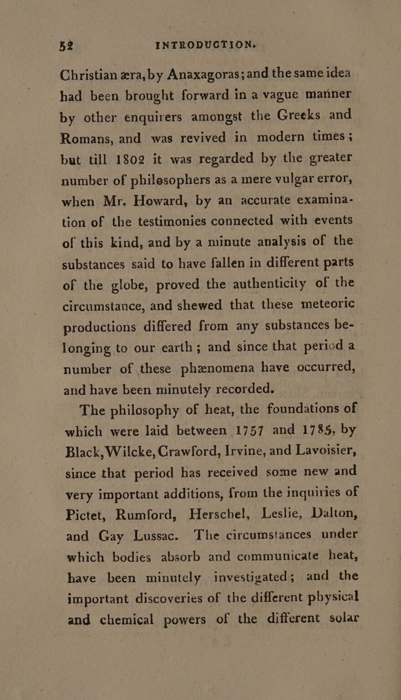 Christian ra, by Anaxagoras; and the same idea had been brought forward in a vague manner by other enquirers amongst the Greeks and Romans, and was revived in modern times; but till 1802 it was regarded by the greater number of philesophers as a mere vulgar error, when Mr. Howard, by an accurate examina- tion of the testimonies connected with events of this kind, and by a minute analysis of the substances said to have fallen in different parts of the globe, proved the authenticity of the circumstance, and shewed that these meteoric productions differed from any substances be- longing to our earth; and since that period a number of these phznomena have occurred, and have been minutely recorded. The philosophy of heat, the foundations of which were laid between 1757 and 1785, by Black, Wilcke, Crawford, Irvine, and Lavoisier, | since that period has received some new and very important additions, from the inquiries of Pictet, Rumford, Herschel, Leslie, Dalton, and Gay Lussac. The circumstances under which bodies absorb and communicate heat, have been minutely investigated; and the important discoveries of the different pbysical and chemical powers of the different solar