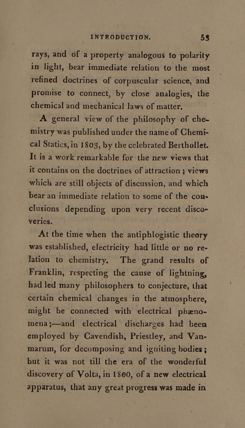 rays, and of a property analogous to polarity in light, bear immediate relation to the mest refined doctrines of corpuscular science, and promise to connect, by close analogies, the chemical and mechanical laws of matter, _A general view of the philosophy of che- mistry was published under the name of Chemi- cal Statics, in 1803, by the celebrated Berthollet. It is a work remarkable for the new views that it contains on the doctrines of attraction ; views which are still objects of discussion, and which bear an immediate relation to some of the con- clusions depending upon very recent disco- verles. : At the time when the antiphlogistic theory was established, electricity had little or no re- lation to chemistry, The grand results of Franklin, respecting the cause of lightning, had led many philosophers to conjecture, that certain chemical changes in the atmosphere, might be connected with electrical phzno- mena;—and electrical discharges had been employed by Cavendish, Priestley, and Van- marum, for decomposing and igniting bodies ; but it was not till the era of the wonderful discovery of Volta, in 1800, of a new electrical apparatus, that any great progress was made in