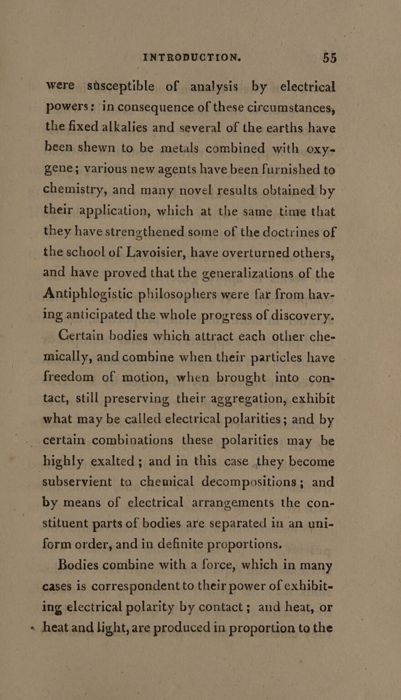 were susceptible of analysis by _ electrical powers: ‘in consequence of these circumstances, the fixed alkalies and several of the earths have been shewn to be metals combined with Oxy- gene; various new agents have been furnished to chemistry, and many novel results obtained by their application, which at the same time that they have strengthened some of the doctrines of the school of Lavoisier, have overturned others, and have proved that the generalizations of the Antiphlogistic philosophers were far from hav- ing anticipated the whole progress of discovery. Certain bodies which attract each other che- mically, and combine when their particles have freedom of motion, when brought into con- tact, still preserving their aggregation, exhibit what may be called electrical polarities; and by _ certain combinations these polarities may be highly exalted; and in this case they become subservient to chemical decompositions; and by means of electrical arrangements the con- stituent parts of bodies are separated in an uni- form order, and in definite proportions. Bodies combine with a force, which in many cases is correspondent to their power of exhibit- ing electrical polarity by contact ; and heat, or « heat and light, are produced in proportion to the